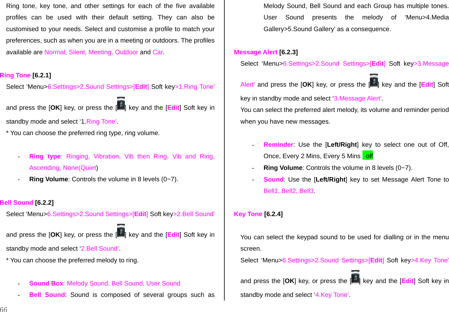  66 Ring tone, key tone, and other settings for each of the five available profiles can be used with their default setting. They can also be customised to your needs. Select and customise a profile to match your preferences, such as when you are in a meeting or outdoors. The profiles available are Normal, Silent, Meeting, Outdoor and Car.   Ring Tone [6.2.1] Select ‘Menu&gt;6.Settings&gt;2.Sound Settings&gt;[Edit] Soft key&gt;1.Ring Tone’ and press the [OK] key, or press the [ ] key and the [Edit] Soft key in standby mode and select ‘1.Ring Tone’. * You can choose the preferred ring type, ring volume.  -  Ring type: Ringing, Vibration, Vib then Ring, Vib and Ring, Ascending, None(Quiet) -  Ring Volume: Controls the volume in 8 levels (0~7).  Bell Sound [6.2.2] Select ‘Menu&gt;6.Settings&gt;2.Sound Settings&gt;[Edit] Soft key&gt;2.Bell Sound’ and press the [OK] key, or press the [ ] key and the [Edit] Soft key in standby mode and select ‘2.Bell Sound’. * You can choose the preferred melody to ring.  -  Sound Box: Melody Sound, Bell Sound, User Sound -  Bell Sound: Sound is composed of several groups such as Melody Sound, Bell Sound and each Group has multiple tones. User Sound presents the melody of ‘Menu&gt;4.Media Gallery&gt;5.Sound Gallery’ as a consequence.  Message Alert [6.2.3] Select ‘Menu&gt;6.Settings&gt;2.Sound Settings&gt;[Edit]  Soft key&gt;3.Message Alert’ and press the [OK] key, or press the [ ] key and the [Edit] Soft key in standby mode and select ‘3.Message Alert’. You can select the preferred alert melody, its volume and reminder period when you have new messages.   -  Reminder: Use the [Left/Right] key to select one out of Off, Once, Every 2 Mins, Every 5 Mins., off -  Ring Volume: Controls the volume in 8 levels (0~7). -  Sound: Use the [Left/Right] key to set Message Alert Tone to Bell1, Bell2, Bell3.  Key Tone [6.2.4]  You can select the keypad sound to be used for dialling or in the menu screen. Select ‘Menu&gt;6.Settings&gt;2.Sound Settings&gt;[Edit] Soft key&gt;4.Key Tone’ and press the [OK] key, or press the [ ] key and the [Edit] Soft key in standby mode and select ‘4.Key Tone’. 