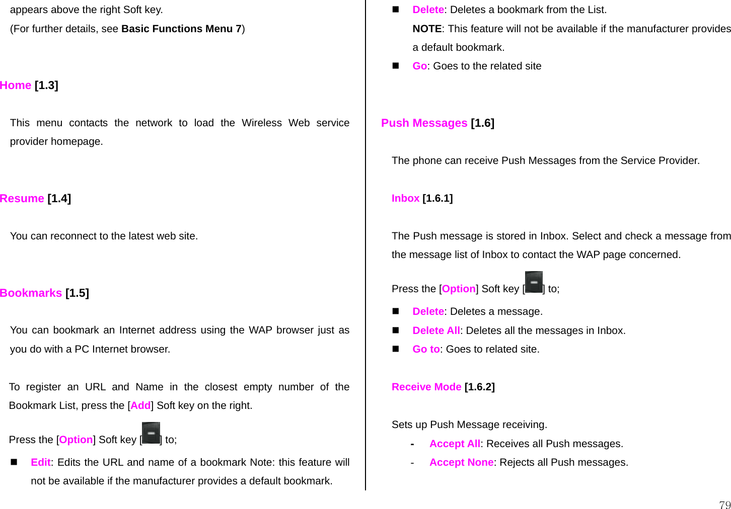  79 appears above the right Soft key. (For further details, see Basic Functions Menu 7)   Home [1.3]  This menu contacts the network to load the Wireless Web service provider homepage.   Resume [1.4]  You can reconnect to the latest web site.   Bookmarks [1.5]  You can bookmark an Internet address using the WAP browser just as you do with a PC Internet browser.   To register an URL and Name in the closest empty number of the Bookmark List, press the [Add] Soft key on the right. Press the [Option] Soft key [ ] to;   Edit: Edits the URL and name of a bookmark Note: this feature will not be available if the manufacturer provides a default bookmark.   Delete: Deletes a bookmark from the List. NOTE: This feature will not be available if the manufacturer provides a default bookmark.   Go: Goes to the related site    Push Messages [1.6]  The phone can receive Push Messages from the Service Provider.   Inbox [1.6.1]  The Push message is stored in Inbox. Select and check a message from the message list of Inbox to contact the WAP page concerned. Press the [Option] Soft key [ ] to;   Delete: Deletes a message.   Delete All: Deletes all the messages in Inbox.    Go to: Goes to related site.  Receive Mode [1.6.2]  Sets up Push Message receiving. - Accept All: Receives all Push messages. -  Accept None: Rejects all Push messages.  