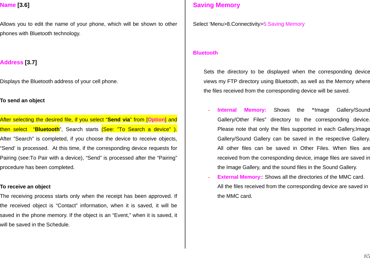  85 Name [3.6]  Allows you to edit the name of your phone, which will be shown to other phones with Bluetooth technology.   Address [3.7]  Displays the Bluetooth address of your cell phone.  To send an object  After selecting the desired file, if you select “Send via” from [Option] and then select  “Bluetooth”, Search starts (See: ”To Search a device” ). After ”Search” is completed, if you choose the device to receive objects, “Send’ is processed.  At this time, if the corresponding device requests for Pairing (see:To Pair with a device), “Send” is processed after the “Pairing” procedure has been completed.  To receive an object The receiving process starts only when the receipt has been approved. If the received object is “Contact” information, when it is saved, it will be saved in the phone memory. If the object is an “Event,” when it is saved, it will be saved in the Schedule.   Saving Memory  Select ‘Menu&gt;8.Connectivity&gt;5.Saving Memory   Bluetooth   Sets the directory to be displayed when the corresponding device views my FTP directory using Bluetooth, as well as the Memory where the files received from the corresponding device will be saved.   -  Internal Memory: Shows the “Image Gallery/Sound Gallery/Other Files” directory to the corresponding device.  Please note that only the files supported in each Gallery,Image Gallery/Sound Gallery can be saved in the respective Gallery.  All other files can be saved in Other Files. When files are received from the corresponding device, image files are saved in the Image Gallery, and the sound files in the Sound Gallery. -  External Memory:: Shows all the directories of the MMC card. All the files received from the corresponding device are saved in the MMC card.     