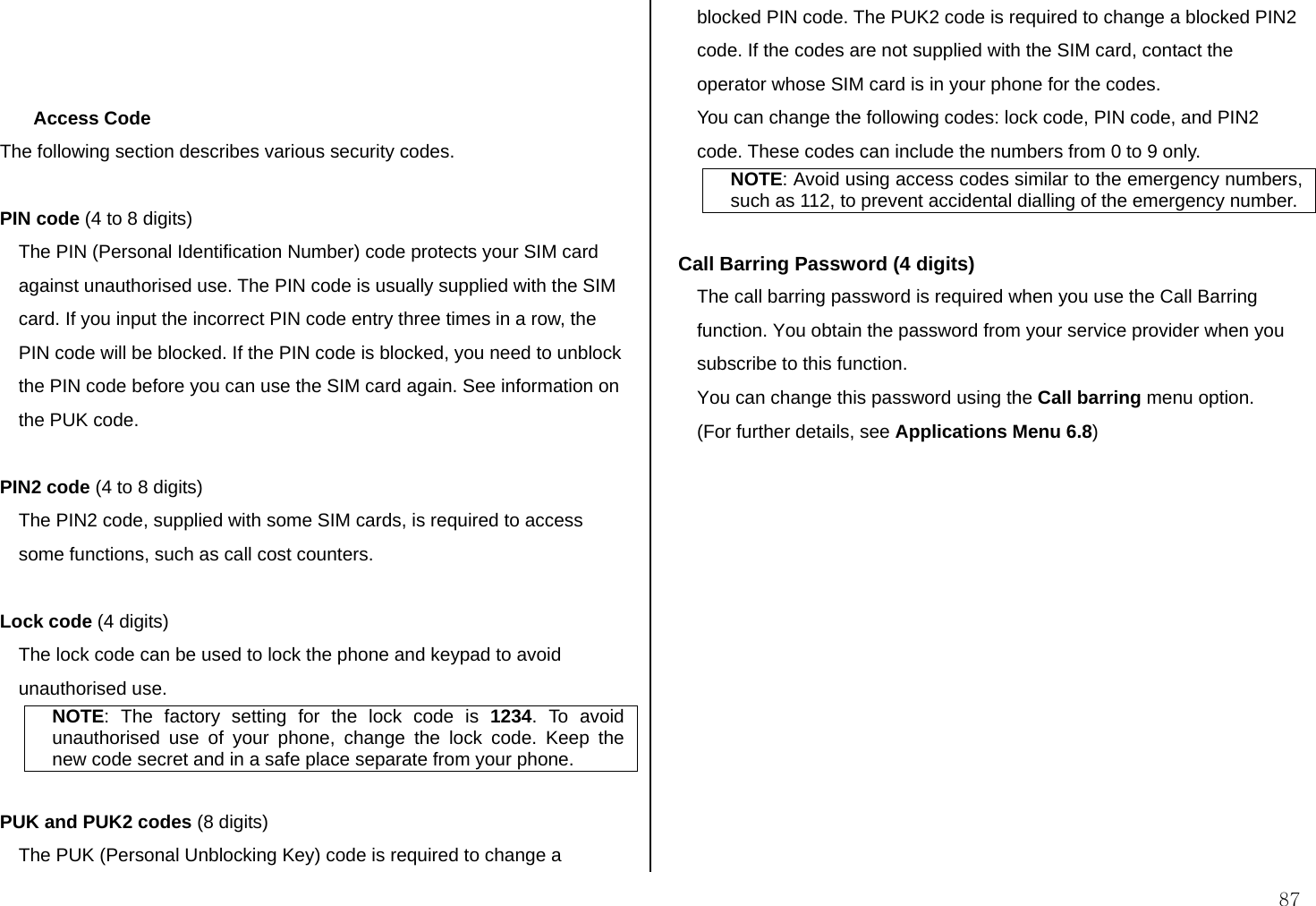  87    Access Code The following section describes various security codes.   PIN code (4 to 8 digits) The PIN (Personal Identification Number) code protects your SIM card against unauthorised use. The PIN code is usually supplied with the SIM card. If you input the incorrect PIN code entry three times in a row, the PIN code will be blocked. If the PIN code is blocked, you need to unblock the PIN code before you can use the SIM card again. See information on the PUK code.  PIN2 code (4 to 8 digits) The PIN2 code, supplied with some SIM cards, is required to access some functions, such as call cost counters.  Lock code (4 digits) The lock code can be used to lock the phone and keypad to avoid unauthorised use. NOTE: The factory setting for the lock code is 1234. To avoid unauthorised use of your phone, change the lock code. Keep the new code secret and in a safe place separate from your phone.  PUK and PUK2 codes (8 digits) The PUK (Personal Unblocking Key) code is required to change a blocked PIN code. The PUK2 code is required to change a blocked PIN2 code. If the codes are not supplied with the SIM card, contact the operator whose SIM card is in your phone for the codes. You can change the following codes: lock code, PIN code, and PIN2 code. These codes can include the numbers from 0 to 9 only. NOTE: Avoid using access codes similar to the emergency numbers, such as 112, to prevent accidental dialling of the emergency number.  Call Barring Password (4 digits) The call barring password is required when you use the Call Barring function. You obtain the password from your service provider when you subscribe to this function. You can change this password using the Call barring menu option.  (For further details, see Applications Menu 6.8)   