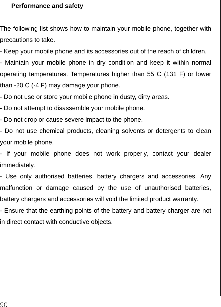  90 Performance and safety  The following list shows how to maintain your mobile phone, together with precautions to take. - Keep your mobile phone and its accessories out of the reach of children. - Maintain your mobile phone in dry condition and keep it within normal operating temperatures. Temperatures higher than 55 C (131 F) or lower than -20 C (-4 F) may damage your phone. - Do not use or store your mobile phone in dusty, dirty areas. - Do not attempt to disassemble your mobile phone. - Do not drop or cause severe impact to the phone. - Do not use chemical products, cleaning solvents or detergents to clean your mobile phone.  - If your mobile phone does not work properly, contact your dealer immediately.  - Use only authorised batteries, battery chargers and accessories. Any malfunction or damage caused by the use of unauthorised batteries, battery chargers and accessories will void the limited product warranty. - Ensure that the earthing points of the battery and battery charger are not in direct contact with conductive objects.                                  