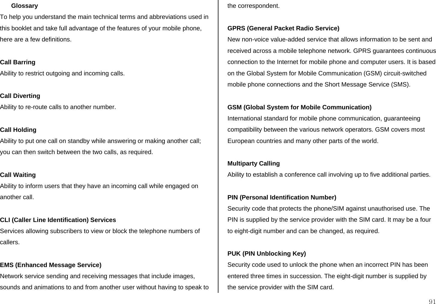  91 Glossary  To help you understand the main technical terms and abbreviations used in this booklet and take full advantage of the features of your mobile phone, here are a few definitions.  Call Barring Ability to restrict outgoing and incoming calls.  Call Diverting Ability to re-route calls to another number.  Call Holding Ability to put one call on standby while answering or making another call; you can then switch between the two calls, as required.  Call Waiting Ability to inform users that they have an incoming call while engaged on another call.  CLI (Caller Line Identification) Services Services allowing subscribers to view or block the telephone numbers of callers.  EMS (Enhanced Message Service) Network service sending and receiving messages that include images, sounds and animations to and from another user without having to speak to the correspondent.  GPRS (General Packet Radio Service) New non-voice value-added service that allows information to be sent and received across a mobile telephone network. GPRS guarantees continuous connection to the Internet for mobile phone and computer users. It is based on the Global System for Mobile Communication (GSM) circuit-switched mobile phone connections and the Short Message Service (SMS).  GSM (Global System for Mobile Communication) International standard for mobile phone communication, guaranteeing compatibility between the various network operators. GSM covers most European countries and many other parts of the world.  Multiparty Calling Ability to establish a conference call involving up to five additional parties.  PIN (Personal Identification Number) Security code that protects the phone/SIM against unauthorised use. The PIN is supplied by the service provider with the SIM card. It may be a four to eight-digit number and can be changed, as required.  PUK (PIN Unblocking Key) Security code used to unlock the phone when an incorrect PIN has been entered three times in succession. The eight-digit number is supplied by the service provider with the SIM card. 