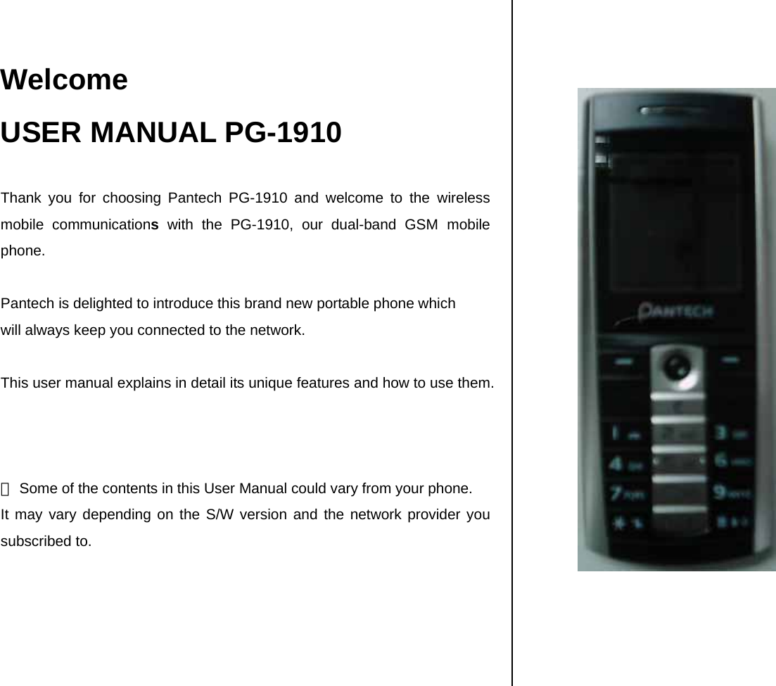  Welcome USER MANUAL PG-1910  Thank you for choosing Pantech PG-1910 and welcome to the wireless mobile communications with the PG-1910, our dual-band GSM mobile phone.  Pantech is delighted to introduce this brand new portable phone which  will always keep you connected to the network.  This user manual explains in detail its unique features and how to use them.    ※ Some of the contents in this User Manual could vary from your phone. It may vary depending on the S/W version and the network provider you subscribed to.         