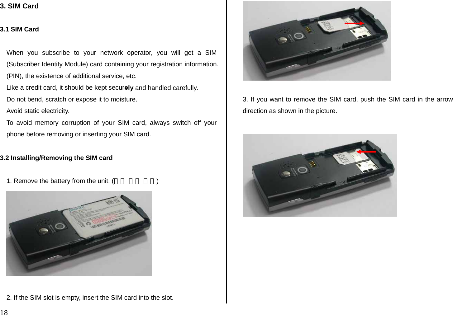  18 3. SIM Card  3.1 SIM Card  When you subscribe to your network operator, you will get a SIM (Subscriber Identity Module) card containing your registration information. (PIN), the existence of additional service, etc.  Like a credit card, it should be kept securely and handled carefully.  Do not bend, scratch or expose it to moisture.  Avoid static electricity.  To avoid memory corruption of your SIM card, always switch off your phone before removing or inserting your SIM card.  3.2 Installing/Removing the SIM card  1. Remove the battery from the unit. (그림 수정 필요)   2. If the SIM slot is empty, insert the SIM card into the slot.    3. If you want to remove the SIM card, push the SIM card in the arrow direction as shown in the picture.    