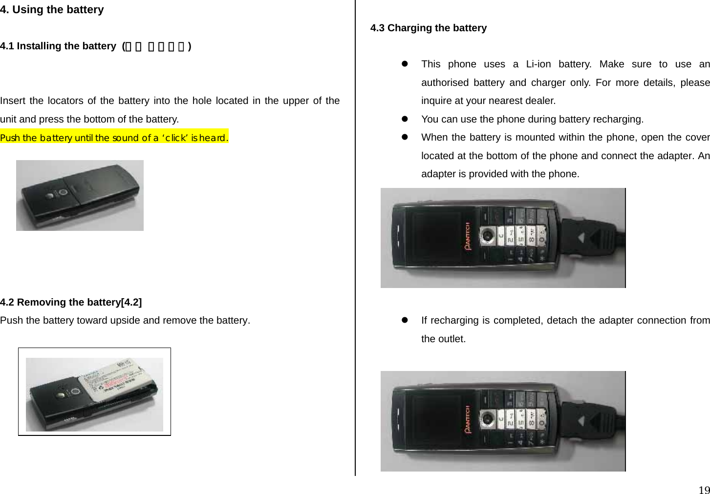  19 4. Using the battery  4.1 Installing the battery  (그림 수정필요)   Insert the locators of the battery into the hole located in the upper of the unit and press the bottom of the battery. Push the battery until the sound of a ‘click’ is heard.         4.2 Removing the battery[4.2] Push the battery toward upside and remove the battery.          4.3 Charging the battery  z  This phone uses a Li-ion battery. Make sure to use an authorised battery and charger only. For more details, please inquire at your nearest dealer. z  You can use the phone during battery recharging. z  When the battery is mounted within the phone, open the cover located at the bottom of the phone and connect the adapter. An adapter is provided with the phone.   z  If recharging is completed, detach the adapter connection from the outlet.   