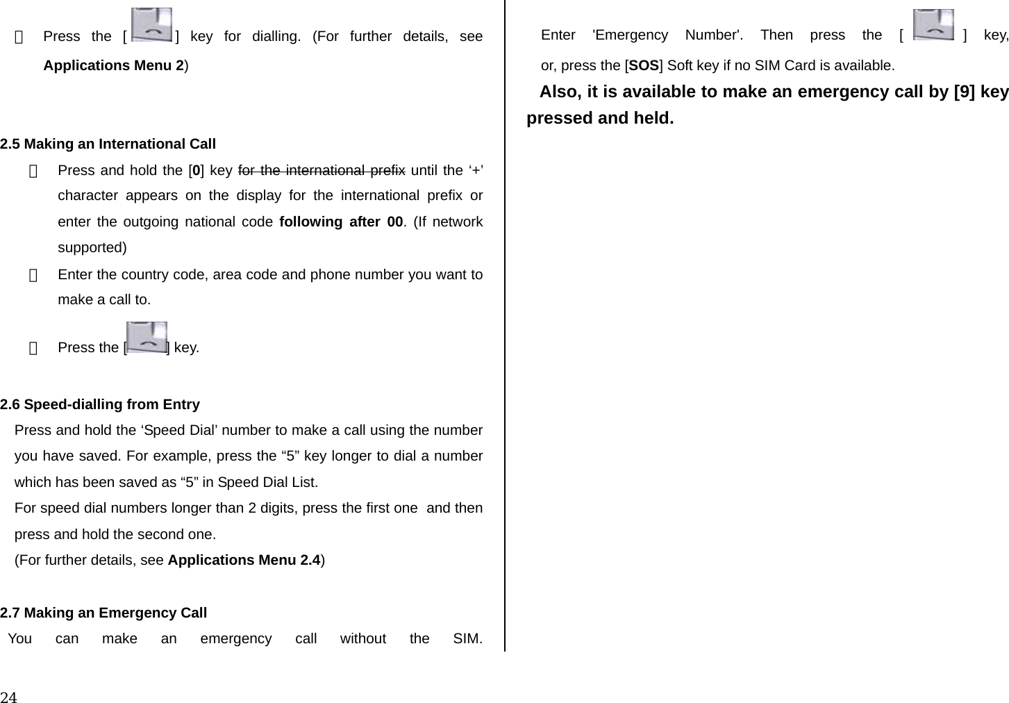  24 ③  Press the [ ] key for dialling. (For further details, see Applications Menu 2)   2.5 Making an International Call ①  Press and hold the [0] key for the international prefix until the ‘+’ character appears on the display for the international prefix or enter the outgoing national code following after 00. (If network supported) ②  Enter the country code, area code and phone number you want to make a call to. ③  Press the [ ] key.  2.6 Speed-dialling from Entry Press and hold the ‘Speed Dial’ number to make a call using the number you have saved. For example, press the “5” key longer to dial a number which has been saved as “5” in Speed Dial List. For speed dial numbers longer than 2 digits, press the first one  and then press and hold the second one. (For further details, see Applications Menu 2.4)  2.7 Making an Emergency Call   You can make an emergency call without the SIM. Enter &apos;Emergency Number&apos;. Then press the [ ] key, or, press the [SOS] Soft key if no SIM Card is available. Also, it is available to make an emergency call by [9] key pressed and held.               