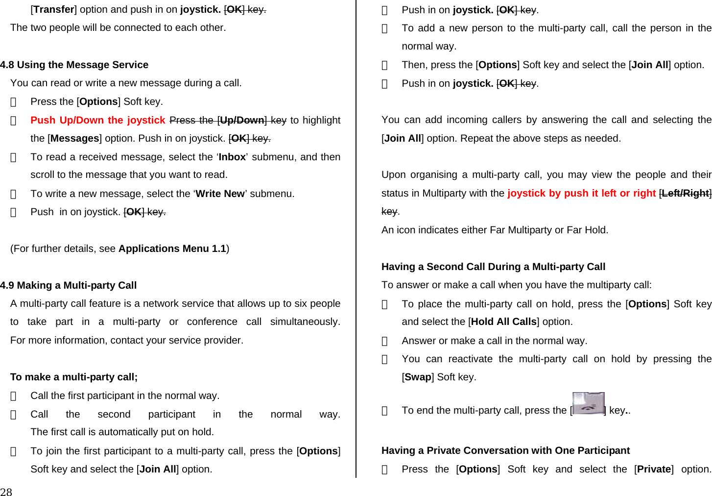  28 [Transfer] option and push in on joystick. [OK] key. The two people will be connected to each other.  4.8 Using the Message Service You can read or write a new message during a call. ①  Press the [Options] Soft key. ② Push Up/Down the joystick Press the [Up/Down] key to highlight the [Messages] option. Push in on joystick. [OK] key.  ③  To read a received message, select the ‘Inbox’ submenu, and then scroll to the message that you want to read. ④  To write a new message, select the ‘Write New’ submenu. ⑤  Push  in on joystick. [OK] key.  (For further details, see Applications Menu 1.1)  4.9 Making a Multi-party Call A multi-party call feature is a network service that allows up to six people to take part in a multi-party or conference call simultaneously.  For more information, contact your service provider.  To make a multi-party call; ①  Call the first participant in the normal way. ② Call the second participant in the normal way. The first call is automatically put on hold. ③  To join the first participant to a multi-party call, press the [Options] Soft key and select the [Join All] option.  ④  Push in on joystick. [OK] key. ⑤  To add a new person to the multi-party call, call the person in the normal way.  ⑥  Then, press the [Options] Soft key and select the [Join All] option. ⑦  Push in on joystick. [OK] key.  You can add incoming callers by answering the call and selecting the [Join All] option. Repeat the above steps as needed.  Upon organising a multi-party call, you may view the people and their status in Multiparty with the joystick by push it left or right [Left/Right] key. An icon indicates either Far Multiparty or Far Hold.  Having a Second Call During a Multi-party Call To answer or make a call when you have the multiparty call: ①  To place the multi-party call on hold, press the [Options] Soft key and select the [Hold All Calls] option. ②  Answer or make a call in the normal way. ③  You can reactivate the multi-party call on hold by pressing the [Swap] Soft key. ④  To end the multi-party call, press the [ ] key..  Having a Private Conversation with One Participant ①  Press the [Options] Soft key and select the [Private] option.  
