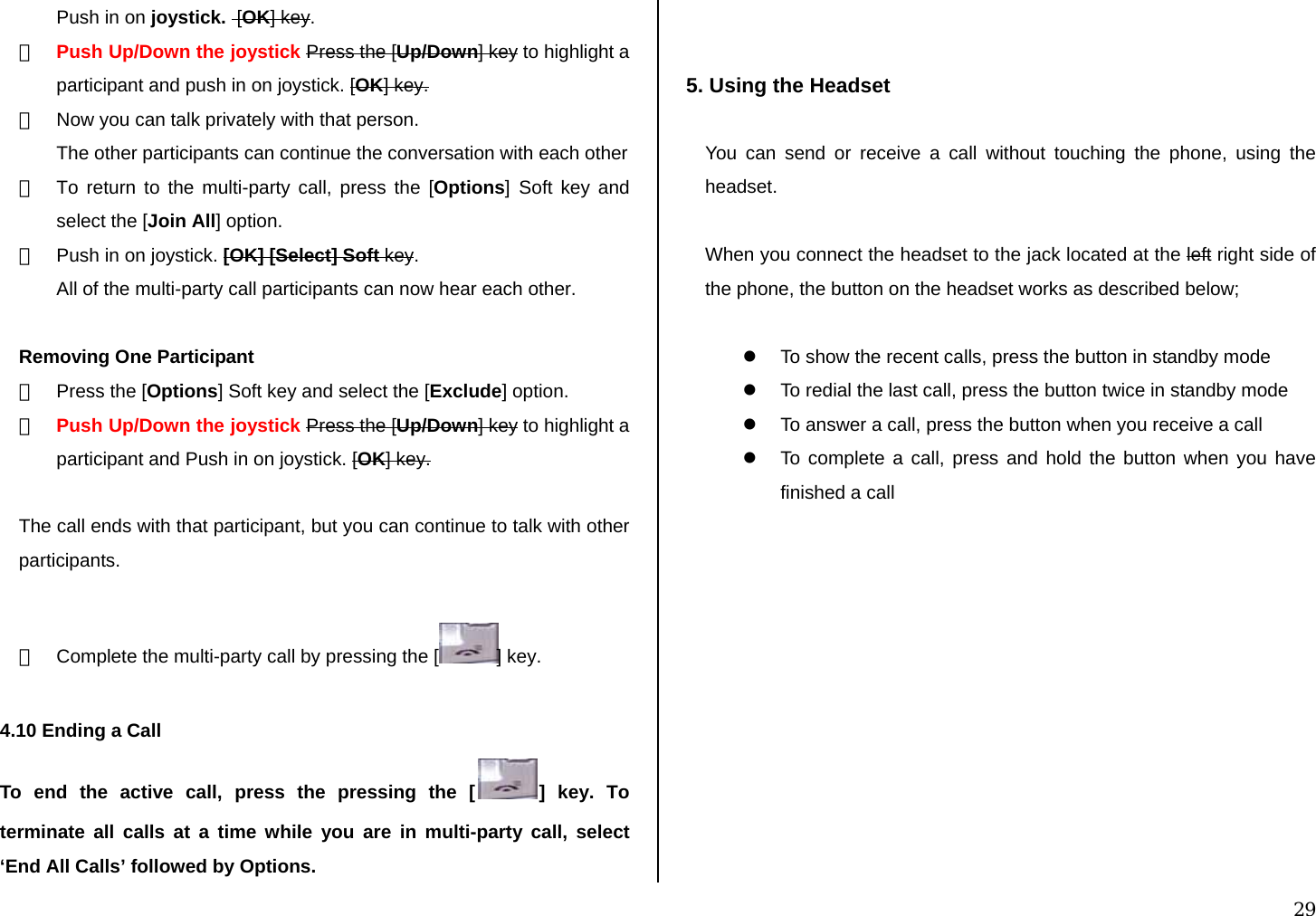  29 Push in on joystick.  [OK] key. ② Push Up/Down the joystick Press the [Up/Down] key to highlight a participant and push in on joystick. [OK] key. ③  Now you can talk privately with that person.  The other participants can continue the conversation with each other ④  To return to the multi-party call, press the [Options] Soft key and select the [Join All] option. ⑤  Push in on joystick. [OK] [Select] Soft key. All of the multi-party call participants can now hear each other.  Removing One Participant ①  Press the [Options] Soft key and select the [Exclude] option. ② Push Up/Down the joystick Press the [Up/Down] key to highlight a participant and Push in on joystick. [OK] key.  The call ends with that participant, but you can continue to talk with other participants.  ③  Complete the multi-party call by pressing the [ ] key.  4.10 Ending a Call To end the active call, press the pressing the [ ] key. To terminate all calls at a time while you are in multi-party call, select ‘End All Calls’ followed by Options.   5. Using the Headset  You can send or receive a call without touching the phone, using the headset.  When you connect the headset to the jack located at the left right side of the phone, the button on the headset works as described below;  z  To show the recent calls, press the button in standby mode z  To redial the last call, press the button twice in standby mode z  To answer a call, press the button when you receive a call z  To complete a call, press and hold the button when you have finished a call          