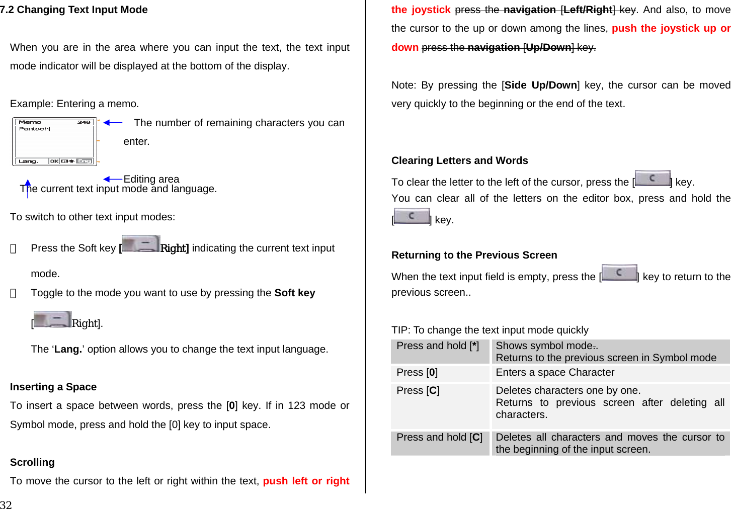  32 7.2 Changing Text Input Mode  When you are in the area where you can input the text, the text input mode indicator will be displayed at the bottom of the display.  Example: Entering a memo.    To switch to other text input modes: ①  Press the Soft key [Right] indicating the current text input mode. ②  Toggle to the mode you want to use by pressing the Soft key [Right]. The ‘Lang.’ option allows you to change the text input language.  Inserting a Space To insert a space between words, press the [0] key. If in 123 mode or Symbol mode, press and hold the [0] key to input space.  Scrolling To move the cursor to the left or right within the text, push left or right the joystick press the navigation [Left/Right] key. And also, to move the cursor to the up or down among the lines, push the joystick up or down press the navigation [Up/Down] key.  Note: By pressing the [Side Up/Down] key, the cursor can be moved very quickly to the beginning or the end of the text.   Clearing Letters and Words To clear the letter to the left of the cursor, press the [ ] key.  You can clear all of the letters on the editor box, press and hold the [] key.  Returning to the Previous Screen When the text input field is empty, press the [ ] key to return to the previous screen..  TIP: To change the text input mode quickly Press and hold [*]  Shows symbol mode.. Returns to the previous screen in Symbol mode Press [0]   Enters a space Character Press [C]   Deletes characters one by one.  Returns to previous screen after deleting all characters. Press and hold [C]  Deletes all characters and moves the cursor to the beginning of the input screen.   The number of remaining characters you can enter. Editing area The current text input mode and language. 