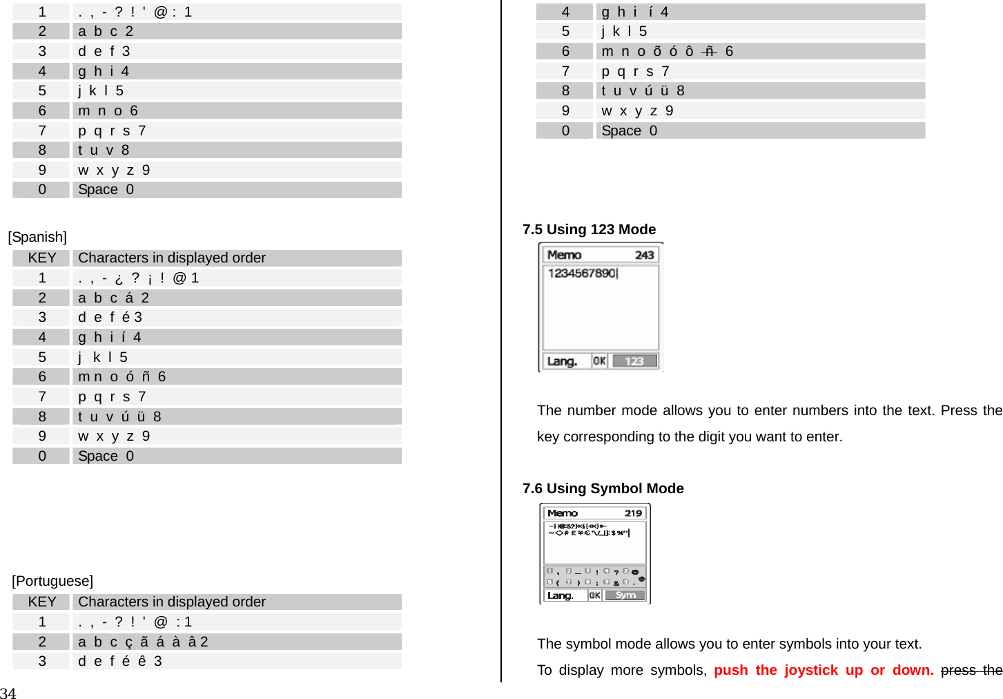  34 1  .  ,  -  ?  !  &apos;  @ :  1 2  a  b  c  2 3  d  e  f  3 4  g  h  i  4 5  j  k  l  5 6  m  n  o  6 7  p  q  r  s  7 8  t  u  v  8 9  w  x  y  z  9 0  Space  0  [Spanish] KEY  Characters in displayed order 1  .  ,  -  ¿  ?  ¡  !  @ 1 2  a  b  c  á  2 3  d  e  f  é 3 4  g  h  i  í  4 5  j   k  l  5 6  m n  o  ó  ñ  6 7  p  q  r  s  7 8  t  u  v  ú  ü  8 9  w  x  y  z  9 0  Space  0      [Portuguese] KEY  Characters in displayed order 1  .  ,  -  ?  !  &apos;  @  : 1 2  a  b  c  ç  ã  á  à  â 2 3  d  e  f  é  ê  3 4  g  h  i   í  4 5  j  k  l  5 6  m  n  o  õ  ó  ô   ñ   6 7  p  q  r  s  7 8  t  u  v  ú  ü  8 9  w  x  y  z  9 0  Space  0    7.5 Using 123 Mode   The number mode allows you to enter numbers into the text. Press the key corresponding to the digit you want to enter.  7.6 Using Symbol Mode   The symbol mode allows you to enter symbols into your text. To display more symbols, push the joystick up or down. press the 