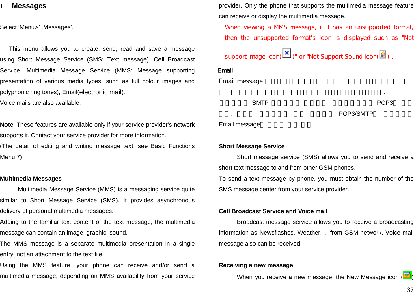  37 1.  Messages  Select ‘Menu&gt;1.Messages’.  This menu allows you to create, send, read and save a message using Short Message Service (SMS: Text message), Cell Broadcast Service, Multimedia Message Service (MMS: Message supporting presentation of various media types, such as full colour images and polyphonic ring tones), Email(electronic mail). Voice mails are also available.  Note: These features are available only if your service provider’s network supports it. Contact your service provider for more information. (The detail of editing and writing message text, see Basic Functions Menu 7)  Multimedia Messages Multimedia Message Service (MMS) is a messaging service quite similar to Short Message Service (SMS). It provides asynchronous delivery of personal multimedia messages. Adding to the familiar text content of the text message, the multimedia message can contain an image, graphic, sound.  The MMS message is a separate multimedia presentation in a single entry, not an attachment to the text file.  Using the MMS feature, your phone can receive and/or send a multimedia message, depending on MMS availability from your service provider. Only the phone that supports the multimedia message feature can receive or display the multimedia message. When viewing a MMS message, if it has an unsupported format, then  the  unsupported  format&apos;s  icon  is  displayed  such  as  &quot;Not support image icon( )&quot; or &quot;Not Support Sound icon( )&quot;.  Email  Email message는 통신망을 이용하여 컴퓨터 사용자 간에 편지나 여러 정보를 주고받는 이메일을 폰에서 주고 받고자 하는 기능이다. 전송할때는 SMTP 프로토콜을 사용하며, 다운로드시에는 POP3를 사용한다.  따라서 사용하고자 하는 계정에서 POP3/SMTP를 지원해야지 Email message를 사용할 수가 있다  Short Message Service Short message service (SMS) allows you to send and receive a short text message to and from other GSM phones.  To send a text message by phone, you must obtain the number of the SMS message center from your service provider.  Cell Broadcast Service and Voice mail Broadcast message service allows you to receive a broadcasting information as Newsflashes, Weather, …from GSM network. Voice mail message also can be received.  Receiving a new message When you receive a new message, the New Message icon ( ) 