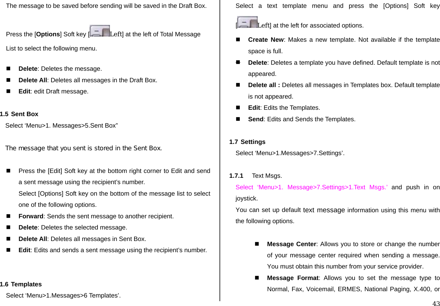  43 The message to be saved before sending will be saved in the Draft Box. Press the [Options] Soft key [ Left] at the left of Total Message List to select the following menu.  Delete: Deletes the message.  Delete All: Deletes all messages in the Draft Box.  Edit: edit Draft message.  1.5 Sent Box Select ‘Menu&gt;1. Messages&gt;5.Sent Box”  The message that you sent is stored in the Sent Box.    Press the [Edit] Soft key at the bottom right corner to Edit and send a sent message using the recipient’s number. Select [Options] Soft key on the bottom of the message list to select one of the following options.  Forward: Sends the sent message to another recipient.  Delete: Deletes the selected message.  Delete All: Deletes all messages in Sent Box.  Edit: Edits and sends a sent message using the recipient’s number.   1.6 Templates Select ‘Menu&gt;1.Messages&gt;6 Templates’. Select a text template menu and press the [Options] Soft key [Left] at the left for associated options.  Create New: Makes a new template. Not available if the template space is full.  Delete: Deletes a template you have defined. Default template is not appeared.  Delete all : Deletes all messages in Templates box. Default template is not appeared.  Edit: Edits the Templates.  Send: Edits and Sends the Templates.  1.7 Settings Select ‘Menu&gt;1.Messages&gt;7.Settings’.  1.7.1  Text Msgs.  Select ‘Menu&gt;1. Message&gt;7.Settings&gt;1.Text Msgs.’ and push in on joystick. You can set up default text message information using this menu with the following options.   Message Center: Allows you to store or change the number of your message center required when sending a message. You must obtain this number from your service provider.  Message Format: Allows you to set the message type to Normal, Fax, Voicemail, ERMES, National Paging, X.400, or 