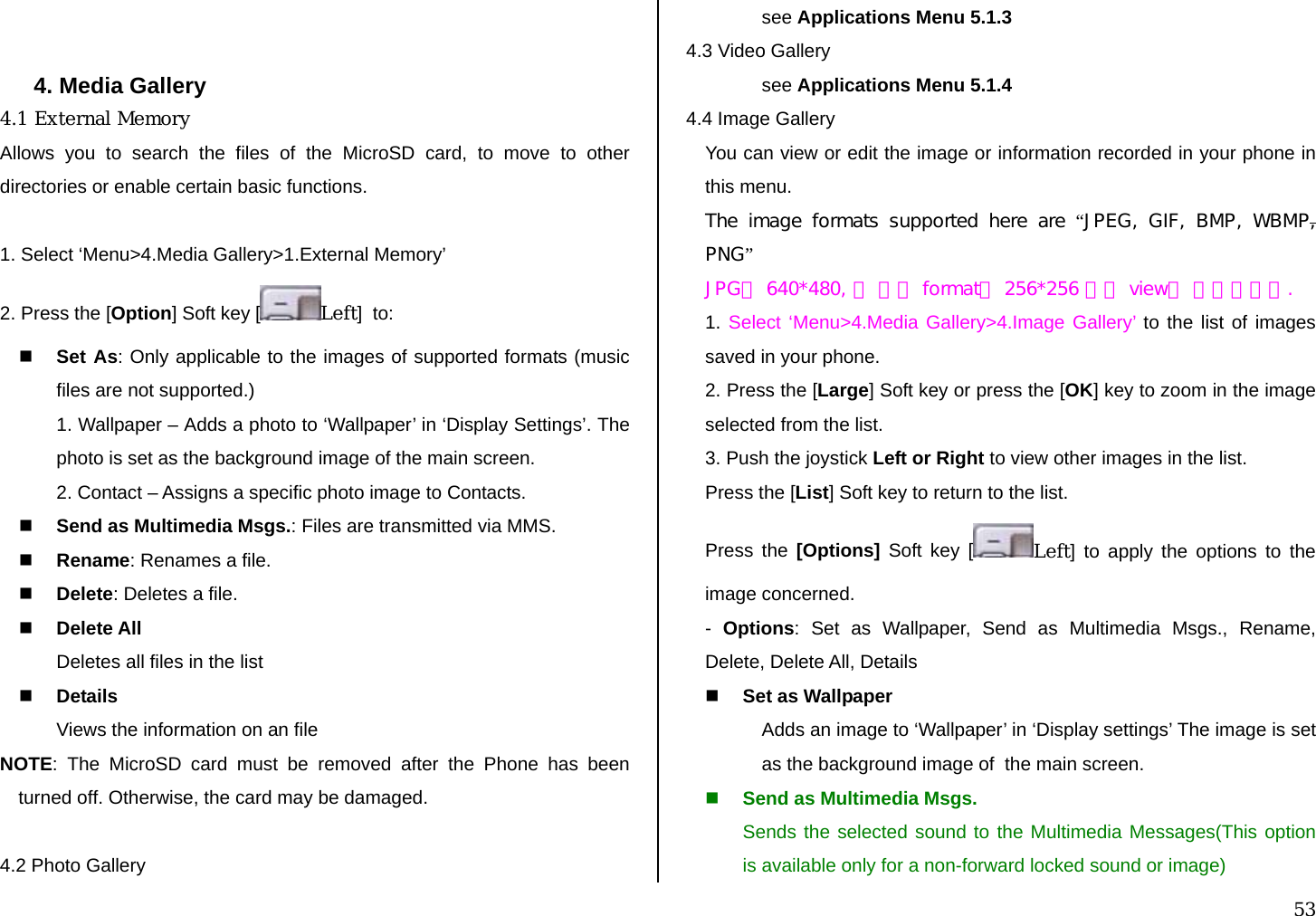  53   4. Media Gallery 4.1 External Memory Allows you to search the files of the MicroSD card, to move to other directories or enable certain basic functions.  1. Select ‘Menu&gt;4.Media Gallery&gt;1.External Memory’ 2. Press the [Option] Soft key [ Left]  to:  Set As: Only applicable to the images of supported formats (music files are not supported.) 1. Wallpaper – Adds a photo to ‘Wallpaper’ in ‘Display Settings’. The photo is set as the background image of the main screen. 2. Contact – Assigns a specific photo image to Contacts.  Send as Multimedia Msgs.: Files are transmitted via MMS.     Rename: Renames a file.  Delete: Deletes a file.  Delete All Deletes all files in the list  Details Views the information on an file NOTE: The MicroSD card must be removed after the Phone has been turned off. Otherwise, the card may be damaged.   4.2 Photo Gallery see Applications Menu 5.1.3 4.3 Video Gallery see Applications Menu 5.1.4 4.4 Image Gallery You can view or edit the image or information recorded in your phone in this menu. The  image  formats  supported  here  are  “JPEG,  GIF,  BMP,  WBMP, PNG” JPG은 640*480, 그 외의 format은 256*256 까지 view가 가능합니다. 1. Select ‘Menu&gt;4.Media Gallery&gt;4.Image Gallery’ to the list of images saved in your phone. 2. Press the [Large] Soft key or press the [OK] key to zoom in the image selected from the list. 3. Push the joystick Left or Right to view other images in the list. Press the [List] Soft key to return to the list. Press the [Options] Soft key [ Left] to apply the options to the image concerned. -  Options: Set as Wallpaper, Send as Multimedia Msgs., Rename, Delete, Delete All, Details  Set as Wallpaper Adds an image to ‘Wallpaper’ in ‘Display settings’ The image is set as the background image of  the main screen.  Send as Multimedia Msgs.  Sends the selected sound to the Multimedia Messages(This option is available only for a non-forward locked sound or image) 