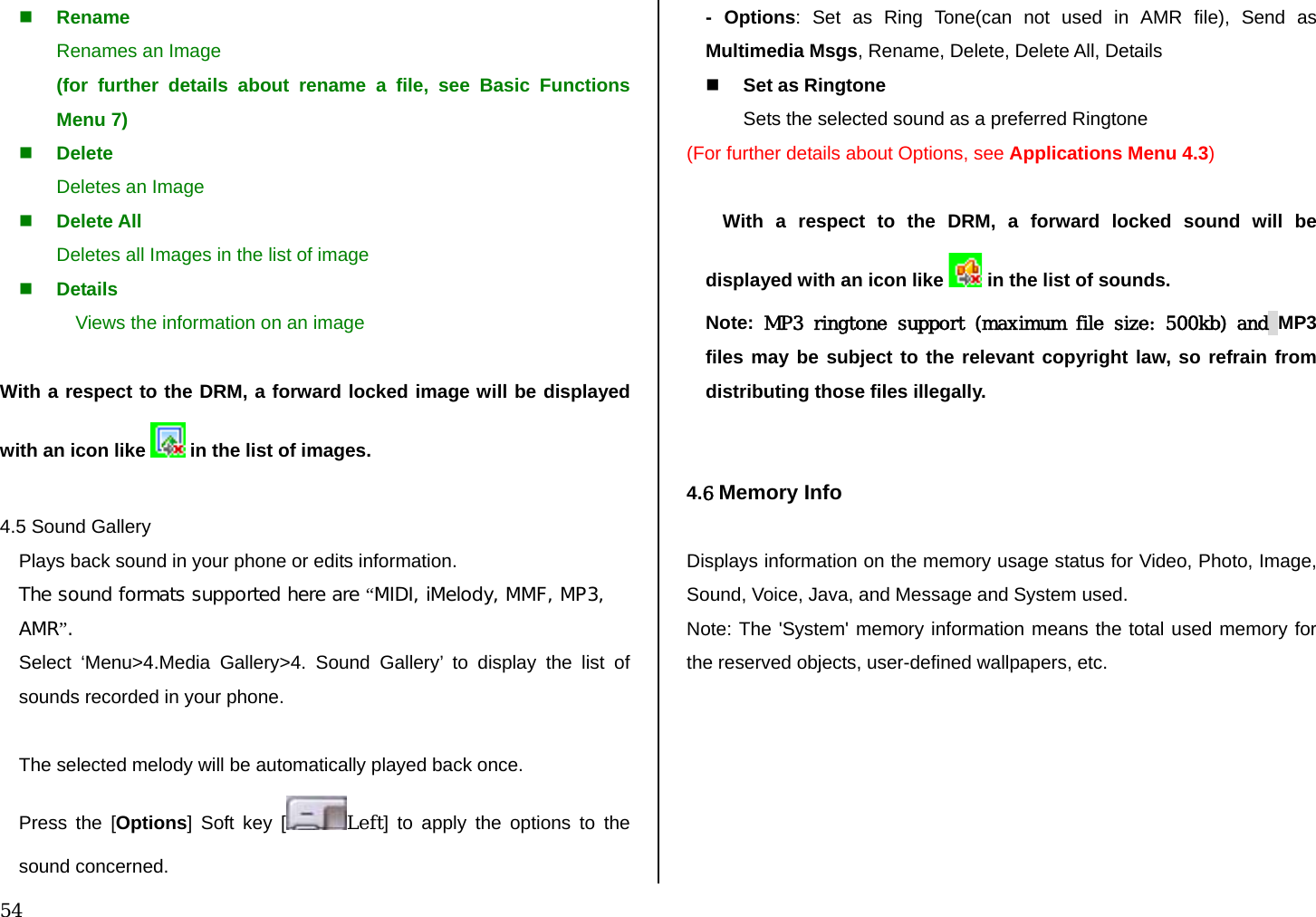  54  Rename Renames an Image (for further details about rename a file, see Basic Functions Menu 7)  Delete Deletes an Image  Delete All Deletes all Images in the list of image  Details Views the information on an image  With a respect to the DRM, a forward locked image will be displayed with an icon like   in the list of images.  4.5 Sound Gallery Plays back sound in your phone or edits information. The sound formats supported here are “MIDI, iMelody, MMF, MP3, AMR”.  Select ‘Menu&gt;4.Media Gallery&gt;4. Sound Gallery’ to display the list of sounds recorded in your phone.  The selected melody will be automatically played back once. Press the [Options] Soft key [ Left] to apply the options to the sound concerned.  - Options: Set as Ring Tone(can not used in AMR file), Send as Multimedia Msgs, Rename, Delete, Delete All, Details   Set as Ringtone Sets the selected sound as a preferred Ringtone (For further details about Options, see Applications Menu 4.3)  With a respect to the DRM, a forward locked sound will be displayed with an icon like   in the list of sounds. Note:  MP3 ringtone support (maximum file size: 500kb) and MP3 files may be subject to the relevant copyright law, so refrain from distributing those files illegally.   4.6 Memory Info  Displays information on the memory usage status for Video, Photo, Image, Sound, Voice, Java, and Message and System used. Note: The &apos;System&apos; memory information means the total used memory for the reserved objects, user-defined wallpapers, etc.   