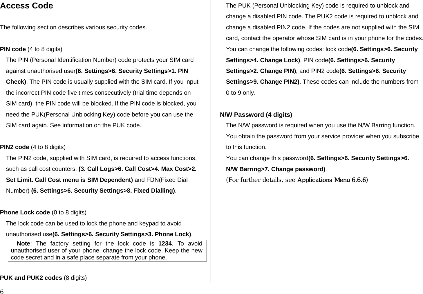  6 Access Code  The following section describes various security codes.   PIN code (4 to 8 digits) The PIN (Personal Identification Number) code protects your SIM card against unauthorised user(6. Settings&gt;6. Security Settings&gt;1. PIN Check). The PIN code is usually supplied with the SIM card. If you input the incorrect PIN code five times consecutively (trial time depends on SIM card), the PIN code will be blocked. If the PIN code is blocked, you need the PUK(Personal Unblocking Key) code before you can use the SIM card again. See information on the PUK code.  PIN2 code (4 to 8 digits) The PIN2 code, supplied with SIM card, is required to access functions, such as call cost counters. (3. Call Logs&gt;6. Call Cost&gt;4. Max Cost&gt;2. Set Limit. Call Cost menu is SIM Dependent) and FDN(Fixed Dial Number) (6. Settings&gt;6. Security Settings&gt;8. Fixed Dialling).  Phone Lock code (0 to 8 digits) The lock code can be used to lock the phone and keypad to avoid unauthorised use(6. Settings&gt;6. Security Settings&gt;3. Phone Lock).  Note: The factory setting for the lock code is 1234. To avoid unauthorised user of your phone, change the lock code. Keep the new code secret and in a safe place separate from your phone.  PUK and PUK2 codes (8 digits) The PUK (Personal Unblocking Key) code is required to unblock and change a disabled PIN code. The PUK2 code is required to unblock and change a disabled PIN2 code. If the codes are not supplied with the SIM card, contact the operator whose SIM card is in your phone for the codes. You can change the following codes: lock code(6. Settings&gt;6. Security Settings&gt;4. Change Lock), PIN code(6. Settings&gt;6. Security Settings&gt;2. Change PIN), and PIN2 code(6. Settings&gt;6. Security Settings&gt;9. Change PIN2). These codes can include the numbers from 0 to 9 only.   N/W Password (4 digits) The N/W password is required when you use the N/W Barring function. You obtain the password from your service provider when you subscribe to this function. You can change this password(6. Settings&gt;6. Security Settings&gt;6. N/W Barring&gt;7. Change password). (For further details, see Applications Menu 6.6.6)          