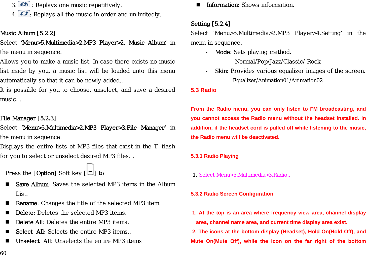  60 3.   : Replays one music repetitively. 4.  : Replays all the music in order and unlimitedly.   Music Album [5.2.2] Select  ‘Menu&gt;5.Multimedia&gt;2.MP3  Player&gt;2.  Music  Album’ in the menu in sequence. Allows you to make a music list. In case there exists no music list made  by  you,  a music list will  be  loaded unto this menu automatically so that it can be newly added.. It is possible for you to choose, unselect, and save a desired music. .  File Manager [5.2.3] Select  ‘Menu&gt;5.Multimedia&gt;2.MP3  Player&gt;3.File  Manager’ in the menu in sequence. Displays the entire lists of MP3 files that exist in the T-flash for you to select or unselect desired MP3 files. . Press the [Option] Soft key [ ] to:  Save Album: Saves the selected MP3 items in the Album List.  Rename: Changes the title of the selected MP3 item.  Delete: Deletes the selected MP3 items.  Delete All: Deletes the entire MP3 items.  Select  All: Selects the entire MP3 items..  Unselect  All: Unselects the entire MP3 items  Information: Shows information.  Setting [5.2.4] Select  ‘Menu&gt;5.Multimedia&gt;2.MP3  Player&gt;4.Setting’  in  the menu in sequence. - Mode: Sets playing method. Normal/Pop/Jazz/Classic/ Rock - Skin: Provides various equalizer images of the screen. Equalizer/Animation01/Animation02 5.3 Radio  From the Radio menu, you can only listen to FM broadcasting, and you cannot access the Radio menu without the headset installed. In addition, if the headset cord is pulled off while listening to the music, the Radio menu will be deactivated.  5.3.1 Radio Playing    1. Select Menu&gt;5.Multimedia&gt;3.Radio..  5.3.2 Radio Screen Configuration    1. At the top is an area where frequency view area, channel display area, channel name area, and current time display area exist.   2. The icons at the bottom display (Headset), Hold On(Hold Off), and Mute On(Mute Off), while the icon on the far right of the bottom 