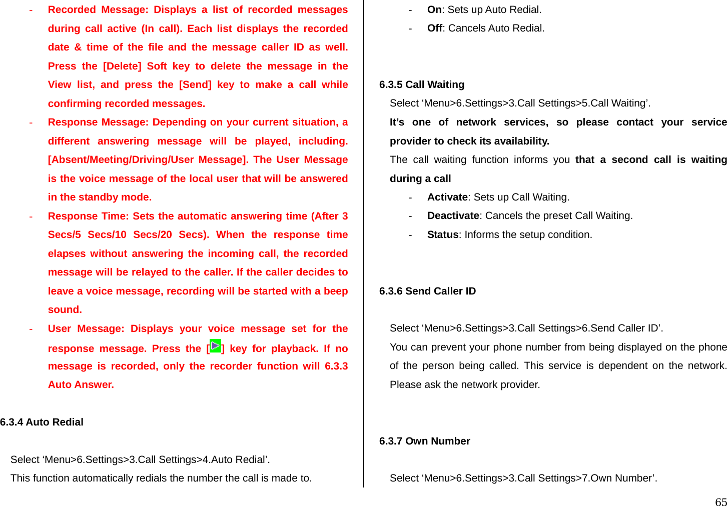  65 - Recorded Message: Displays a list of recorded messages during call active (In call). Each list displays the recorded date &amp; time of the file and the message caller ID as well. Press the [Delete] Soft key to delete the message in the View list, and press the [Send] key to make a call while confirming recorded messages. - Response Message: Depending on your current situation, a different answering message will be played, including. [Absent/Meeting/Driving/User Message]. The User Message is the voice message of the local user that will be answered in the standby mode. - Response Time: Sets the automatic answering time (After 3 Secs/5 Secs/10 Secs/20 Secs). When the response time elapses without answering the incoming call, the recorded message will be relayed to the caller. If the caller decides to leave a voice message, recording will be started with a beep sound. - User Message: Displays your voice message set for the response message. Press the [ ] key for playback. If no message is recorded, only the recorder function will 6.3.3 Auto Answer.  6.3.4 Auto Redial   Select ‘Menu&gt;6.Settings&gt;3.Call Settings&gt;4.Auto Redial’. This function automatically redials the number the call is made to. - On: Sets up Auto Redial. - Off: Cancels Auto Redial.   6.3.5 Call Waiting  Select ‘Menu&gt;6.Settings&gt;3.Call Settings&gt;5.Call Waiting’. It’s one of network services, so please contact your service provider to check its availability. The call waiting function informs you that a second call is waiting during a call  - Activate: Sets up Call Waiting. - Deactivate: Cancels the preset Call Waiting. - Status: Informs the setup condition.   6.3.6 Send Caller ID   Select ‘Menu&gt;6.Settings&gt;3.Call Settings&gt;6.Send Caller ID’. You can prevent your phone number from being displayed on the phone of the person being called. This service is dependent on the network. Please ask the network provider.   6.3.7 Own Number   Select ‘Menu&gt;6.Settings&gt;3.Call Settings&gt;7.Own Number’. 