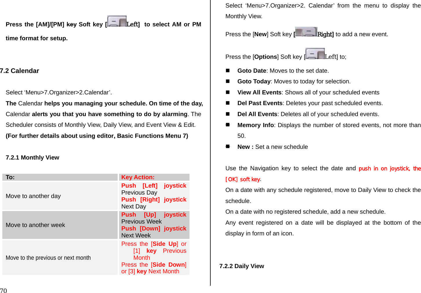  70  Press the [AM]/[PM] key Soft key [ Left]  to select AM or PM time format for setup.   7.2 Calendar   Select ‘Menu&gt;7.Organizer&gt;2.Calendar’. The Calendar helps you managing your schedule. On time of the day, Calendar alerts you that you have something to do by alarming. The Scheduler consists of Monthly View, Daily View, and Event View &amp; Edit. (For further details about using editor, Basic Functions Menu 7)  7.2.1 Monthly View  To:  Key Action: Move to another day Push [Left] joystick Previous Day Push [Right] joystick Next Day Move to another week Push [Up] joystick Previous Week Push [Down] joystick Next Week Move to the previous or next month Press the [Side Up] or [1]  key Previous Month Press the [Side Down] or [3] key Next Month  Select ‘Menu&gt;7.Organizer&gt;2. Calendar’ from the menu to display the Monthly View. Press the [New] Soft key [Right] to add a new event. Press the [Options] Soft key [ Left] to;   Goto Date: Moves to the set date.  Goto Today: Moves to today for selection.  View All Events: Shows all of your scheduled events  Del Past Events: Deletes your past scheduled events.  Del All Events: Deletes all of your scheduled events.  Memory Info: Displays the number of stored events, not more than 50.  New : Set a new schedule  Use the Navigation key to select the date and push in  on  joystick,  the [OK] soft key. On a date with any schedule registered, move to Daily View to check the schedule. On a date with no registered schedule, add a new schedule. Any event registered on a date will be displayed at the bottom of the display in form of an icon.   7.2.2 Daily View   
