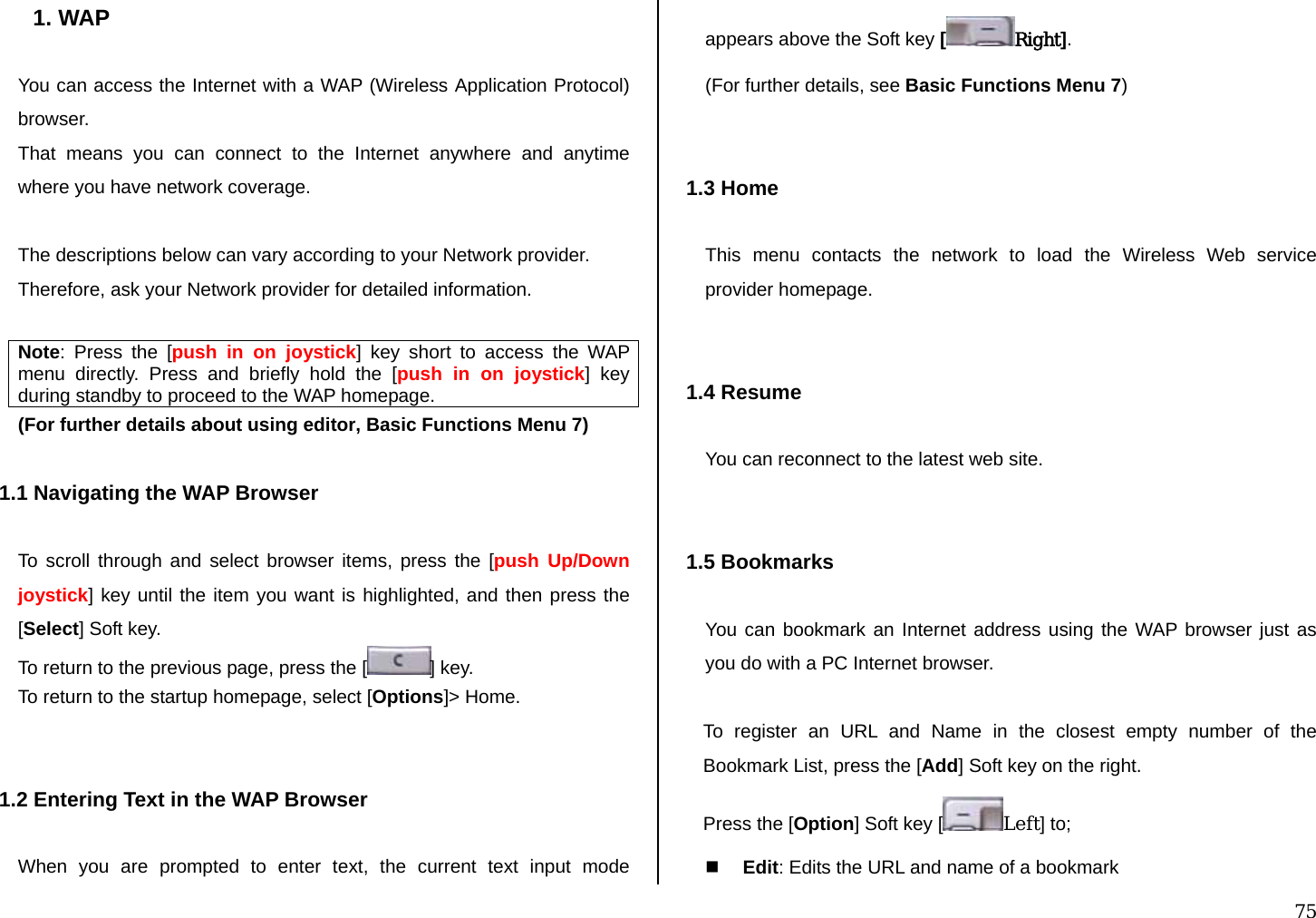 75 1. WAP  You can access the Internet with a WAP (Wireless Application Protocol) browser.  That means you can connect to the Internet anywhere and anytime where you have network coverage.   The descriptions below can vary according to your Network provider. Therefore, ask your Network provider for detailed information.  Note: Press the [push in on joystick] key short to access the WAP menu directly. Press and briefly hold the [push in on joystick] key during standby to proceed to the WAP homepage. (For further details about using editor, Basic Functions Menu 7)  1.1 Navigating the WAP Browser  To scroll through and select browser items, press the [push Up/Down joystick] key until the item you want is highlighted, and then press the [Select] Soft key. To return to the previous page, press the [ ] key. To return to the startup homepage, select [Options]&gt; Home.   1.2 Entering Text in the WAP Browser  When you are prompted to enter text, the current text input mode appears above the Soft key [Right]. (For further details, see Basic Functions Menu 7)   1.3 Home  This menu contacts the network to load the Wireless Web service provider homepage.   1.4 Resume  You can reconnect to the latest web site.   1.5 Bookmarks  You can bookmark an Internet address using the WAP browser just as you do with a PC Internet browser.   To register an URL and Name in the closest empty number of the Bookmark List, press the [Add] Soft key on the right. Press the [Option] Soft key [ Left] to;  Edit: Edits the URL and name of a bookmark 