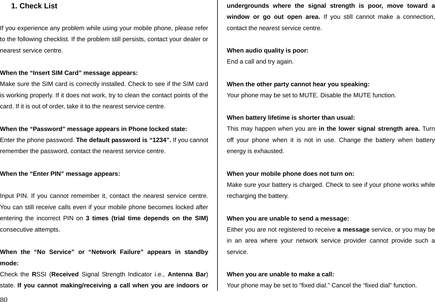  80 1. Check List  If you experience any problem while using your mobile phone, please refer to the following checklist. If the problem still persists, contact your dealer or nearest service centre.  When the “Insert SIM Card” message appears:  Make sure the SIM card is correctly installed. Check to see if the SIM card is working properly. If it does not work, try to clean the contact points of the card. If it is out of order, take it to the nearest service centre.  When the “Password” message appears in Phone locked state: Enter the phone password. The default password is “1234”. If you cannot remember the password, contact the nearest service centre.  When the “Enter PIN” message appears:  Input PIN. If you cannot remember it, contact the nearest service centre. You can still receive calls even if your mobile phone becomes locked after entering the incorrect PIN on 3 times (trial time depends on the SIM) consecutive attempts.  When the “No Service” or “Network Failure” appears in standby mode: Check the RSSI (Received  Signal Strength Indicator i.e., Antenna Bar) state. If you cannot making/receiving a call when you are indoors or undergrounds where the signal strength is poor, move toward a window or go out open area. If you still cannot make a connection, contact the nearest service centre.  When audio quality is poor: End a call and try again.   When the other party cannot hear you speaking: Your phone may be set to MUTE. Disable the MUTE function.  When battery lifetime is shorter than usual: This may happen when you are in the lower signal strength area. Turn off your phone when it is not in use. Change the battery when battery energy is exhausted.  When your mobile phone does not turn on: Make sure your battery is charged. Check to see if your phone works while recharging the battery.  When you are unable to send a message: Either you are not registered to receive a message service, or you may be in an area where your network service provider cannot provide such a service.  When you are unable to make a call: Your phone may be set to “fixed dial.” Cancel the “fixed dial” function. 
