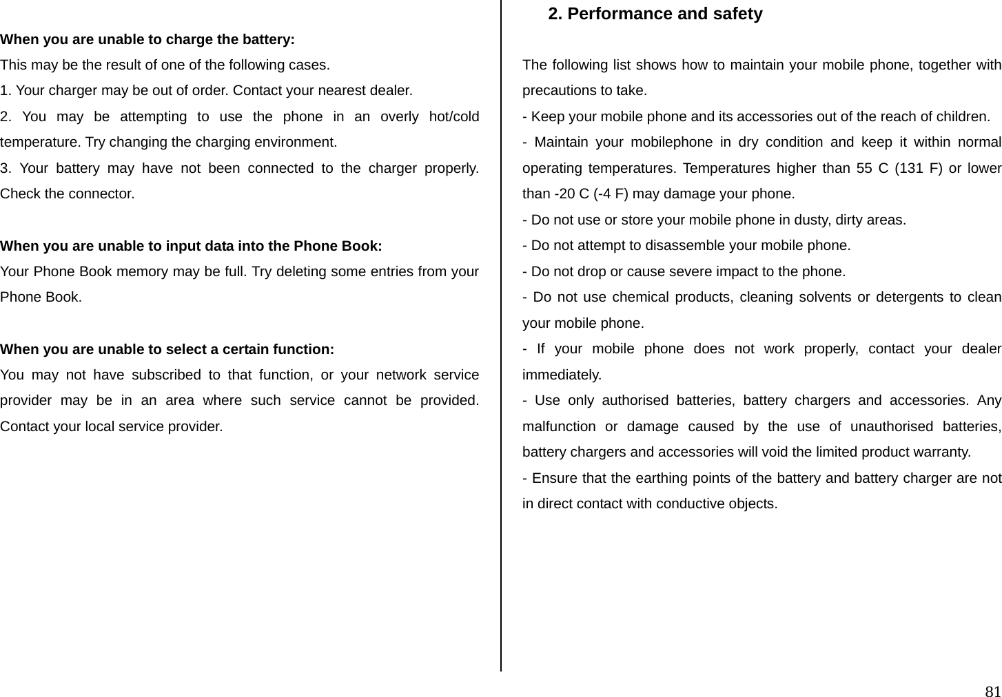  81  When you are unable to charge the battery: This may be the result of one of the following cases. 1. Your charger may be out of order. Contact your nearest dealer. 2. You may be attempting to use the phone in an overly hot/cold temperature. Try changing the charging environment. 3. Your battery may have not been connected to the charger properly. Check the connector.  When you are unable to input data into the Phone Book: Your Phone Book memory may be full. Try deleting some entries from your Phone Book.  When you are unable to select a certain function: You may not have subscribed to that function, or your network service provider may be in an area where such service cannot be provided. Contact your local service provider.           2. Performance and safety  The following list shows how to maintain your mobile phone, together with precautions to take. - Keep your mobile phone and its accessories out of the reach of children. - Maintain your mobilephone in dry condition and keep it within normal operating temperatures. Temperatures higher than 55 C (131 F) or lower than -20 C (-4 F) may damage your phone. - Do not use or store your mobile phone in dusty, dirty areas. - Do not attempt to disassemble your mobile phone. - Do not drop or cause severe impact to the phone. - Do not use chemical products, cleaning solvents or detergents to clean your mobile phone.  - If your mobile phone does not work properly, contact your dealer immediately.  - Use only authorised batteries, battery chargers and accessories. Any malfunction or damage caused by the use of unauthorised batteries, battery chargers and accessories will void the limited product warranty. - Ensure that the earthing points of the battery and battery charger are not in direct contact with conductive objects.       