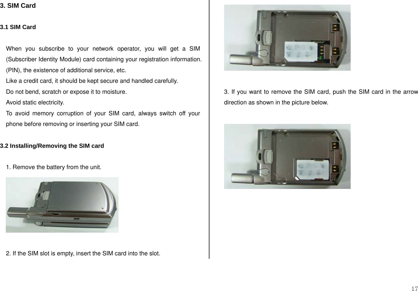  17 3. SIM Card  3.1 SIM Card  When you subscribe to your network operator, you will get a SIM (Subscriber Identity Module) card containing your registration information. (PIN), the existence of additional service, etc.  Like a credit card, it should be kept secure and handled carefully.  Do not bend, scratch or expose it to moisture.  Avoid static electricity.  To avoid memory corruption of your SIM card, always switch off your phone before removing or inserting your SIM card.  3.2 Installing/Removing the SIM card  1. Remove the battery from the unit.   2. If the SIM slot is empty, insert the SIM card into the slot.    3. If you want to remove the SIM card, push the SIM card in the arrow direction as shown in the picture below.    