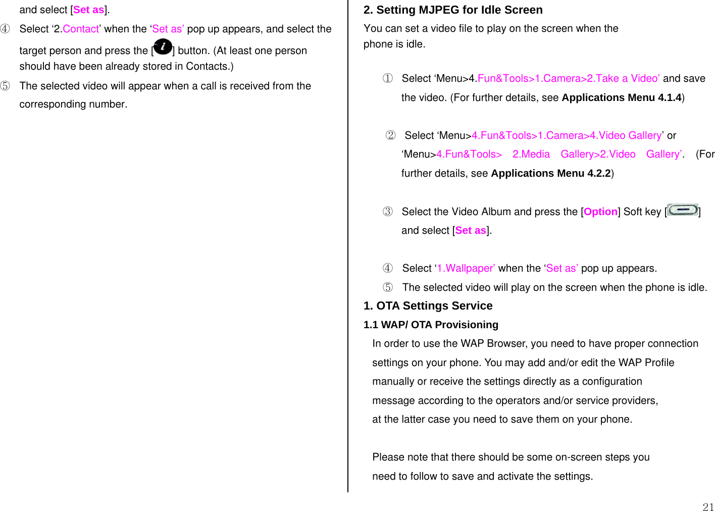 21 and select [Set as]. ④  Select ‘2.Contact’ when the ‘Set as’ pop up appears, and select the target person and press the [ ] button. (At least one person should have been already stored in Contacts.) ⑤  The selected video will appear when a call is received from the corresponding number.                     2. Setting MJPEG for Idle Screen You can set a video file to play on the screen when the phone is idle.  ①   Select ‘Menu&gt;4.Fun&amp;Tools&gt;1.Camera&gt;2.Take a Video’ and save the video. (For further details, see Applications Menu 4.1.4)   ②   Select ‘Menu&gt;4.Fun&amp;Tools&gt;1.Camera&gt;4.Video Gallery’ or ‘Menu&gt;4.Fun&amp;Tools&gt; 2.Media Gallery&gt;2.Video Gallery’. (For further details, see Applications Menu 4.2.2)  ③   Select the Video Album and press the [Option] Soft key [ ] and select [Set as].  ④  Select ‘1.Wallpaper’ when the ‘Set as’ pop up appears. ⑤  The selected video will play on the screen when the phone is idle. 1. OTA Settings Service 1.1 WAP/ OTA Provisioning    In order to use the WAP Browser, you need to have proper connection    settings on your phone. You may add and/or edit the WAP Profile    manually or receive the settings directly as a configuration     message according to the operators and/or service providers,    at the latter case you need to save them on your phone.     Please note that there should be some on-screen steps you     need to follow to save and activate the settings. 