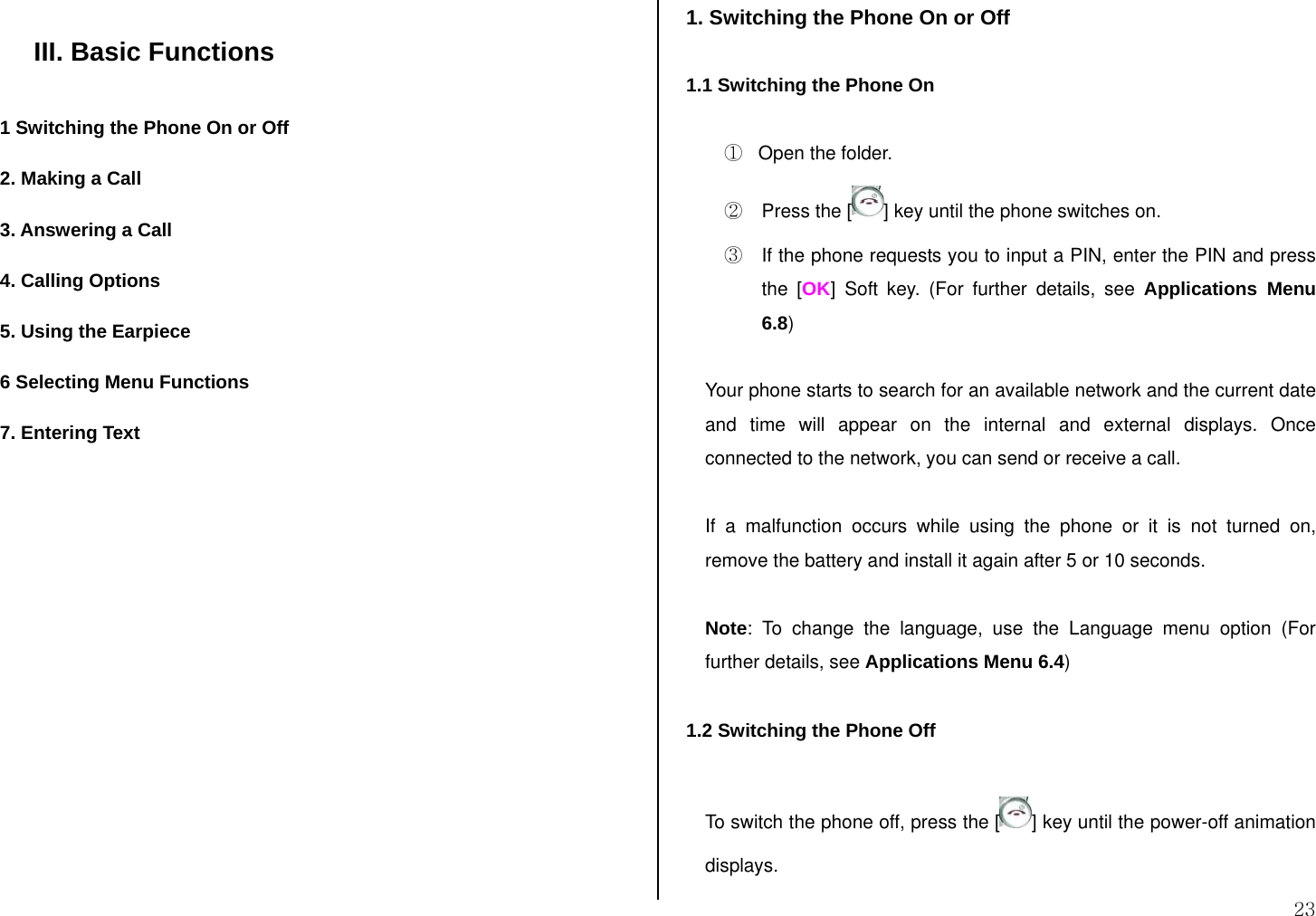  23  III. Basic Functions  1 Switching the Phone On or Off 2. Making a Call 3. Answering a Call 4. Calling Options 5. Using the Earpiece 6 Selecting Menu Functions 7. Entering Text              1. Switching the Phone On or Off  1.1 Switching the Phone On  ①   Open the folder. ②  Press the [ ] key until the phone switches on. ③  If the phone requests you to input a PIN, enter the PIN and press the [OK] Soft key. (For further details, see Applications Menu 6.8)  Your phone starts to search for an available network and the current date and time will appear on the internal and external displays. Once connected to the network, you can send or receive a call.  If a malfunction occurs while using the phone or it is not turned on, remove the battery and install it again after 5 or 10 seconds.  Note: To change the language, use the Language menu option (For further details, see Applications Menu 6.4)  1.2 Switching the Phone Off  To switch the phone off, press the [ ] key until the power-off animation displays. 