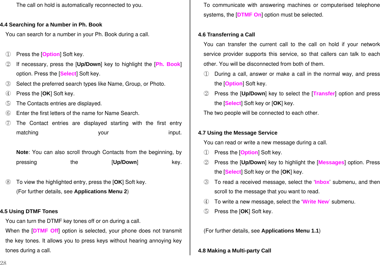  28 The call on hold is automatically reconnected to you.  4.4 Searching for a Number in Ph. Book You can search for a number in your Ph. Book during a call.  ①  Press the [Option] Soft key. ②  If necessary, press the [Up/Down] key to highlight the [Ph. Book] option. Press the [Select] Soft key. ③  Select the preferred search types like Name, Group, or Photo. ④  Press the [OK] Soft key. ⑤  The Contacts entries are displayed. ⑥  Enter the first letters of the name for Name Search. ⑦  The Contact entries are displayed starting with the first entry matching your input.  Note: You can also scroll through Contacts from the beginning, by pressing the [Up/Down] key.  ⑧  To view the highlighted entry, press the [OK] Soft key. (For further details, see Applications Menu 2)  4.5 Using DTMF Tones  You can turn the DTMF key tones off or on during a call. When the [DTMF Off] option is selected, your phone does not transmit the key tones. It allows you to press keys without hearing annoying key tones during a call. To communicate with answering machines or computerised telephone systems, the [DTMF On] option must be selected.  4.6 Transferring a Call You can transfer the current call to the call on hold if your network service provider supports this service, so that callers can talk to each other. You will be disconnected from both of them. ①  During a call, answer or make a call in the normal way, and press the [Option] Soft key. ②  Press the [Up/Down] key to select the [Transfer] option and press the [Select] Soft key or [OK] key. The two people will be connected to each other.  4.7 Using the Message Service You can read or write a new message during a call. ①  Press the [Option] Soft key. ②  Press the [Up/Down] key to highlight the [Messages] option. Press the [Select] Soft key or the [OK] key.  ③  To read a received message, select the ‘Inbox’ submenu, and then scroll to the message that you want to read. ④  To write a new message, select the ‘Write New’ submenu. ⑤  Press the [OK] Soft key.  (For further details, see Applications Menu 1.1)  4.8 Making a Multi-party Call 