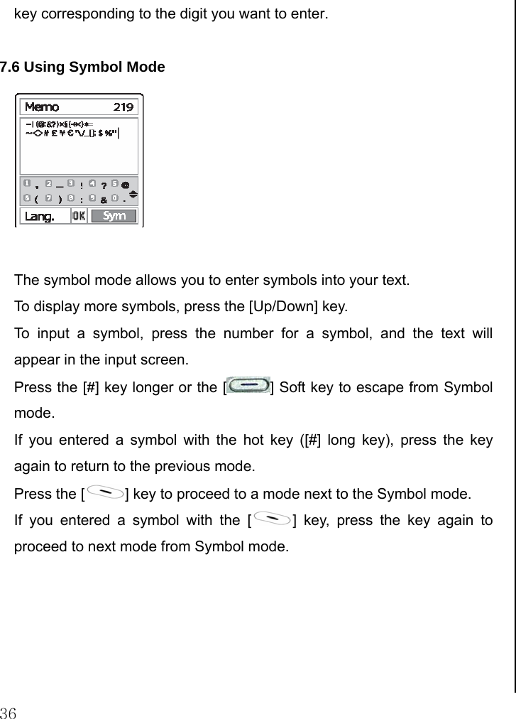  36 key corresponding to the digit you want to enter.  7.6 Using Symbol Mode   The symbol mode allows you to enter symbols into your text. To display more symbols, press the [Up/Down] key. To input a symbol, press the number for a symbol, and the text will appear in the input screen. Press the [#] key longer or the [ ] Soft key to escape from Symbol mode. If you entered a symbol with the hot key ([#] long key), press the key again to return to the previous mode.  Press the [ ] key to proceed to a mode next to the Symbol mode. If you entered a symbol with the [ ] key, press the key again to proceed to next mode from Symbol mode.                         