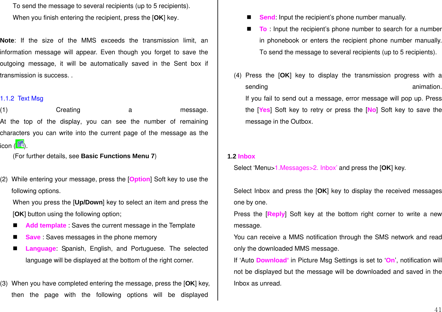  41 To send the message to several recipients (up to 5 recipients). When you finish entering the recipient, press the [OK] key.  Note: If the size of the MMS exceeds the transmission limit, an information message will appear. Even though you forget to save the outgoing message, it will be automatically saved in the Sent box if transmission is success. .   1.1.2  Text Msg (1) Creating a message. At the top of the display, you can see the number of remaining characters you can write into the current page of the message as the icon ( ).  (For further details, see Basic Functions Menu 7)  (2)  While entering your message, press the [Option] Soft key to use the following options. When you press the [Up/Down] key to select an item and press the [OK] button using the following option;  Add template : Saves the current message in the Template  Save : Saves messages in the phone memory  Language: Spanish, English, and Portuguese. The selected language will be displayed at the bottom of the right corner.  (3)  When you have completed entering the message, press the [OK] key, then the page with the following options will be displayed   Send: Input the recipient’s phone number manually.  To  : Input the recipient’s phone number to search for a number in phonebook or enters the recipient phone number manually. To send the message to several recipients (up to 5 recipients).  (4) Press the [OK] key to display the transmission progress with a sending animation. If you fail to send out a message, error message will pop up. Press the [Yes] Soft key to retry or press the [No] Soft key to save the message in the Outbox.   1.2 Inbox Select ‘Menu&gt;1.Messages&gt;2. Inbox’ and press the [OK] key.  Select Inbox and press the [OK] key to display the received messages one by one. Press the [Reply] Soft key at the bottom right corner to write a new message. You can receive a MMS notification through the SMS network and read only the downloaded MMS message. If ‘Auto Download’ in Picture Msg Settings is set to ‘On’, notification will not be displayed but the message will be downloaded and saved in the Inbox as unread.  