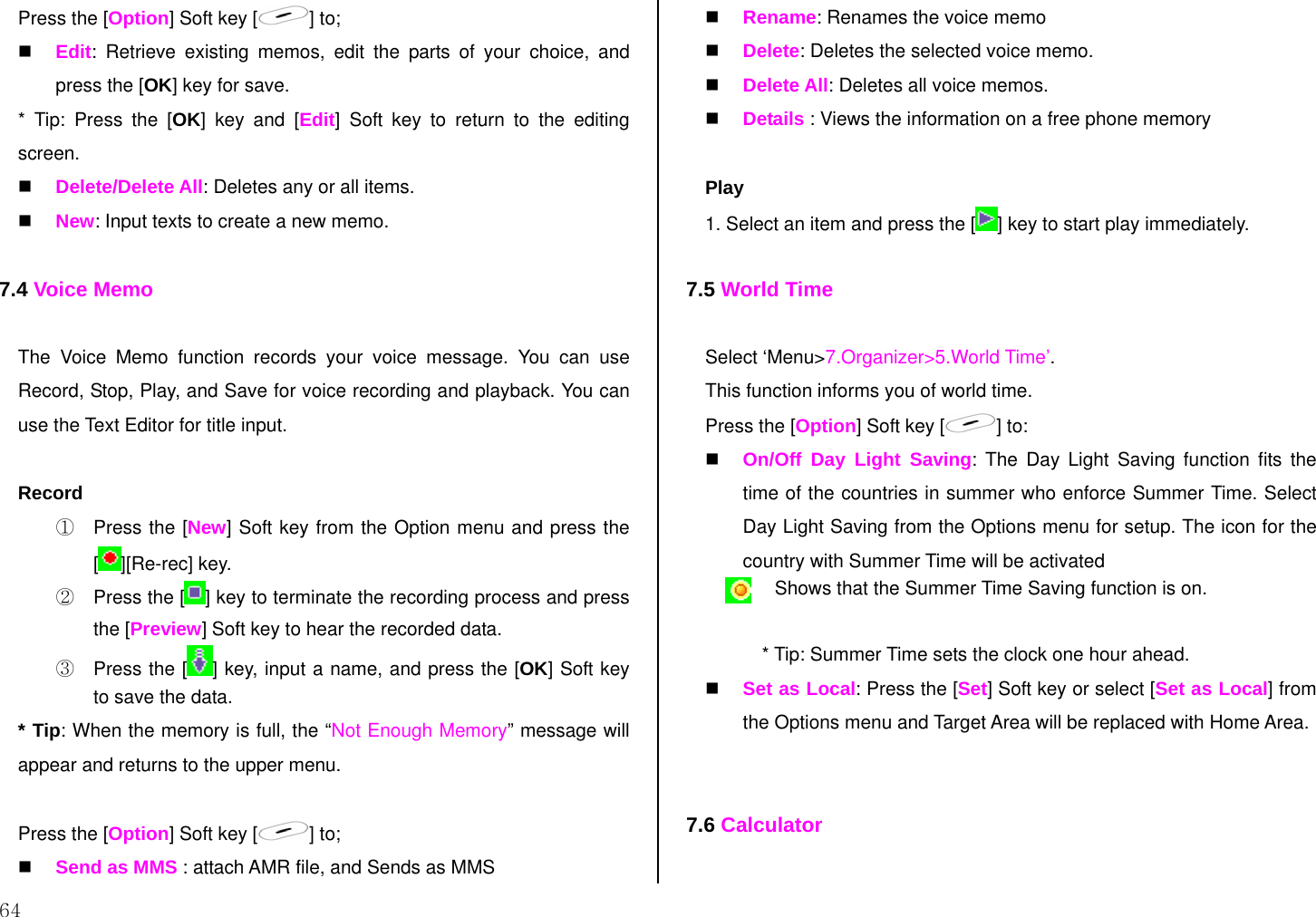 64 Press the [Option] Soft key [ ] to;  Edit: Retrieve existing memos, edit the parts of your choice, and press the [OK] key for save. * Tip: Press the [OK] key and [Edit] Soft key to return to the editing screen.  Delete/Delete All: Deletes any or all items.  New: Input texts to create a new memo.  7.4 Voice Memo  The Voice Memo function records your voice message. You can use  Record, Stop, Play, and Save for voice recording and playback. You can use the Text Editor for title input.   Record ①  Press the [New] Soft key from the Option menu and press the [][Re-rec] key.  ②  Press the [ ] key to terminate the recording process and press the [Preview] Soft key to hear the recorded data. ③  Press the [ ] key, input a name, and press the [OK] Soft key to save the data. * Tip: When the memory is full, the “Not Enough Memory” message will appear and returns to the upper menu.  Press the [Option] Soft key [ ] to;   Send as MMS : attach AMR file, and Sends as MMS   Rename: Renames the voice memo  Delete: Deletes the selected voice memo.  Delete All: Deletes all voice memos.  Details : Views the information on a free phone memory  Play 1. Select an item and press the [ ] key to start play immediately.  7.5 World Time  Select ‘Menu&gt;7.Organizer&gt;5.World Time’. This function informs you of world time. Press the [Option] Soft key [ ] to:  On/Off Day Light Saving: The Day Light Saving function fits the time of the countries in summer who enforce Summer Time. Select Day Light Saving from the Options menu for setup. The icon for the country with Summer Time will be activated  Shows that the Summer Time Saving function is on.  * Tip: Summer Time sets the clock one hour ahead.  Set as Local: Press the [Set] Soft key or select [Set as Local] from the Options menu and Target Area will be replaced with Home Area.   7.6 Calculator  