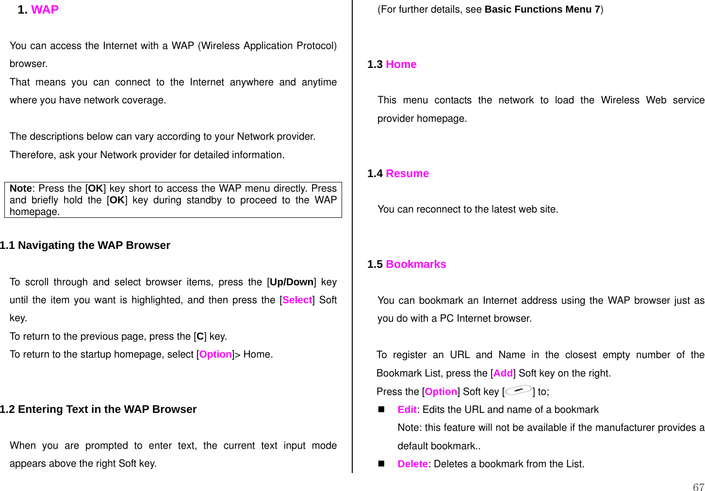  67 1. WAP  You can access the Internet with a WAP (Wireless Application Protocol) browser.  That means you can connect to the Internet anywhere and anytime where you have network coverage.   The descriptions below can vary according to your Network provider. Therefore, ask your Network provider for detailed information.  Note: Press the [OK] key short to access the WAP menu directly. Press and briefly hold the [OK] key during standby to proceed to the WAP homepage.  1.1 Navigating the WAP Browser  To scroll through and select browser items, press the [Up/Down] key until the item you want is highlighted, and then press the [Select] Soft key. To return to the previous page, press the [C] key. To return to the startup homepage, select [Option]&gt; Home.   1.2 Entering Text in the WAP Browser  When you are prompted to enter text, the current text input mode appears above the right Soft key. (For further details, see Basic Functions Menu 7)   1.3 Home  This menu contacts the network to load the Wireless Web service provider homepage.   1.4 Resume  You can reconnect to the latest web site.   1.5 Bookmarks  You can bookmark an Internet address using the WAP browser just as you do with a PC Internet browser.   To register an URL and Name in the closest empty number of the Bookmark List, press the [Add] Soft key on the right. Press the [Option] Soft key [ ] to;  Edit: Edits the URL and name of a bookmark Note: this feature will not be available if the manufacturer provides a default bookmark..  Delete: Deletes a bookmark from the List. 