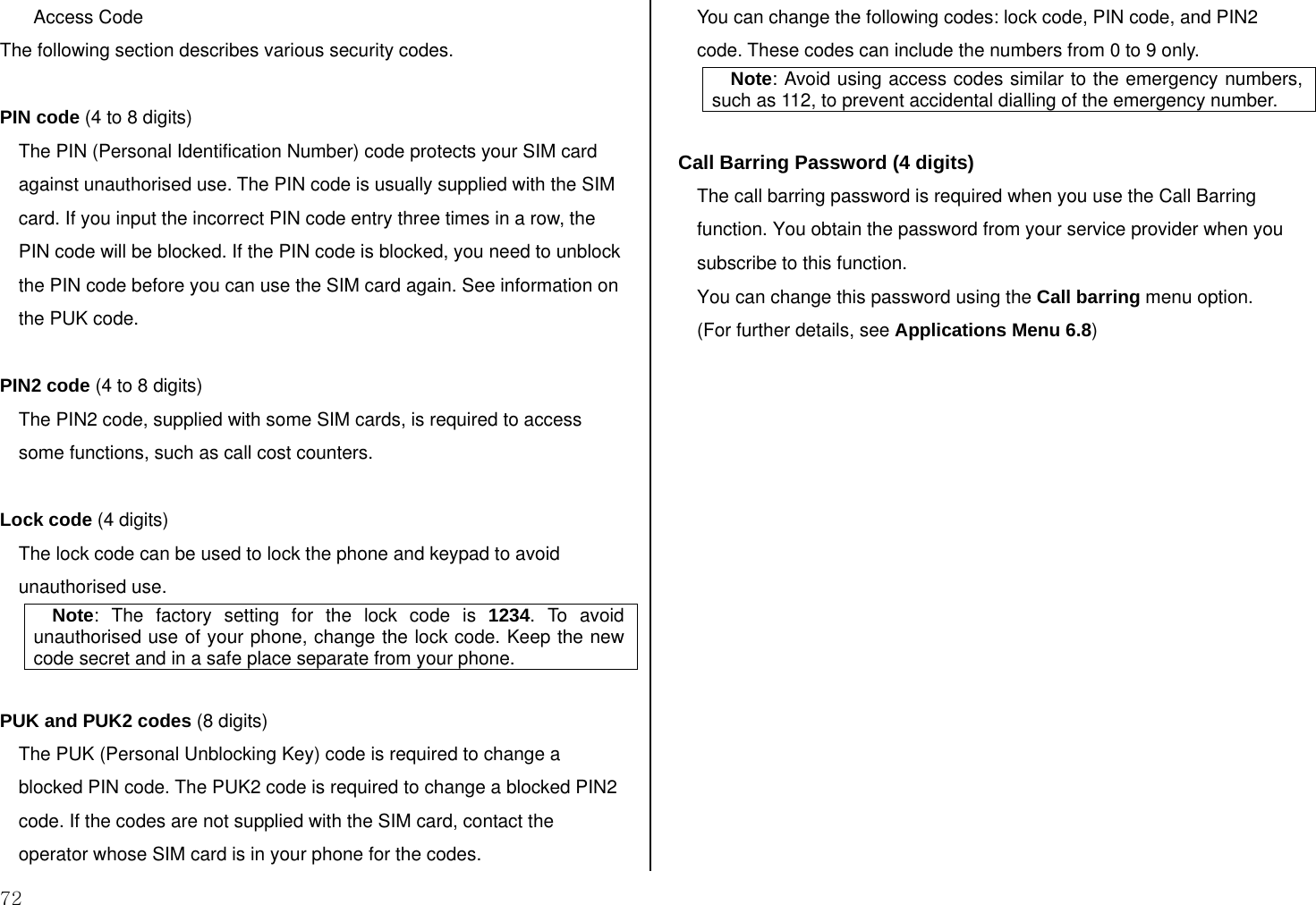  72 Access Code The following section describes various security codes.   PIN code (4 to 8 digits) The PIN (Personal Identification Number) code protects your SIM card against unauthorised use. The PIN code is usually supplied with the SIM card. If you input the incorrect PIN code entry three times in a row, the PIN code will be blocked. If the PIN code is blocked, you need to unblock the PIN code before you can use the SIM card again. See information on the PUK code.  PIN2 code (4 to 8 digits) The PIN2 code, supplied with some SIM cards, is required to access some functions, such as call cost counters.  Lock code (4 digits) The lock code can be used to lock the phone and keypad to avoid unauthorised use. Note: The factory setting for the lock code is 1234. To avoid unauthorised use of your phone, change the lock code. Keep the new code secret and in a safe place separate from your phone.  PUK and PUK2 codes (8 digits) The PUK (Personal Unblocking Key) code is required to change a blocked PIN code. The PUK2 code is required to change a blocked PIN2 code. If the codes are not supplied with the SIM card, contact the operator whose SIM card is in your phone for the codes. You can change the following codes: lock code, PIN code, and PIN2 code. These codes can include the numbers from 0 to 9 only. Note: Avoid using access codes similar to the emergency numbers, such as 112, to prevent accidental dialling of the emergency number.  Call Barring Password (4 digits) The call barring password is required when you use the Call Barring function. You obtain the password from your service provider when you subscribe to this function. You can change this password using the Call barring menu option.  (For further details, see Applications Menu 6.8)   