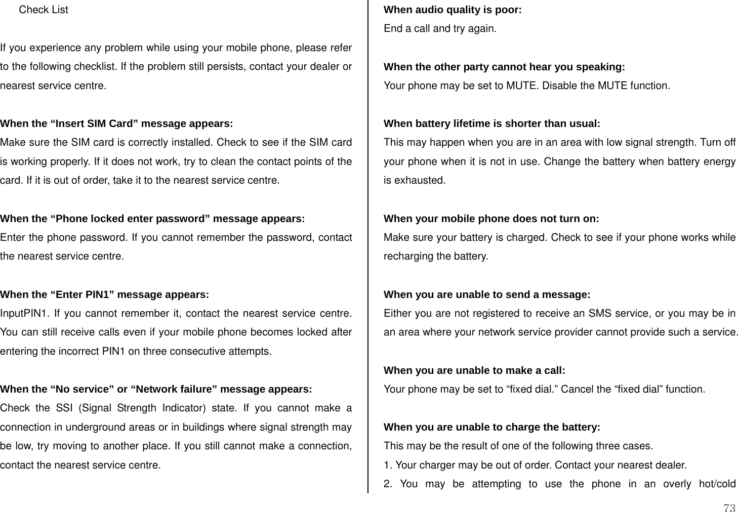  73 Check List  If you experience any problem while using your mobile phone, please refer to the following checklist. If the problem still persists, contact your dealer or nearest service centre.  When the “Insert SIM Card” message appears:  Make sure the SIM card is correctly installed. Check to see if the SIM card is working properly. If it does not work, try to clean the contact points of the card. If it is out of order, take it to the nearest service centre.  When the “Phone locked enter password” message appears: Enter the phone password. If you cannot remember the password, contact the nearest service centre.  When the “Enter PIN1” message appears: InputPIN1. If you cannot remember it, contact the nearest service centre. You can still receive calls even if your mobile phone becomes locked after entering the incorrect PIN1 on three consecutive attempts.  When the “No service” or “Network failure” message appears: Check the SSI (Signal Strength Indicator) state. If you cannot make a connection in underground areas or in buildings where signal strength may be low, try moving to another place. If you still cannot make a connection, contact the nearest service centre.  When audio quality is poor: End a call and try again.   When the other party cannot hear you speaking: Your phone may be set to MUTE. Disable the MUTE function.  When battery lifetime is shorter than usual: This may happen when you are in an area with low signal strength. Turn off your phone when it is not in use. Change the battery when battery energy is exhausted.  When your mobile phone does not turn on: Make sure your battery is charged. Check to see if your phone works while recharging the battery.  When you are unable to send a message: Either you are not registered to receive an SMS service, or you may be in an area where your network service provider cannot provide such a service.  When you are unable to make a call: Your phone may be set to “fixed dial.” Cancel the “fixed dial” function.  When you are unable to charge the battery: This may be the result of one of the following three cases. 1. Your charger may be out of order. Contact your nearest dealer. 2. You may be attempting to use the phone in an overly hot/cold 