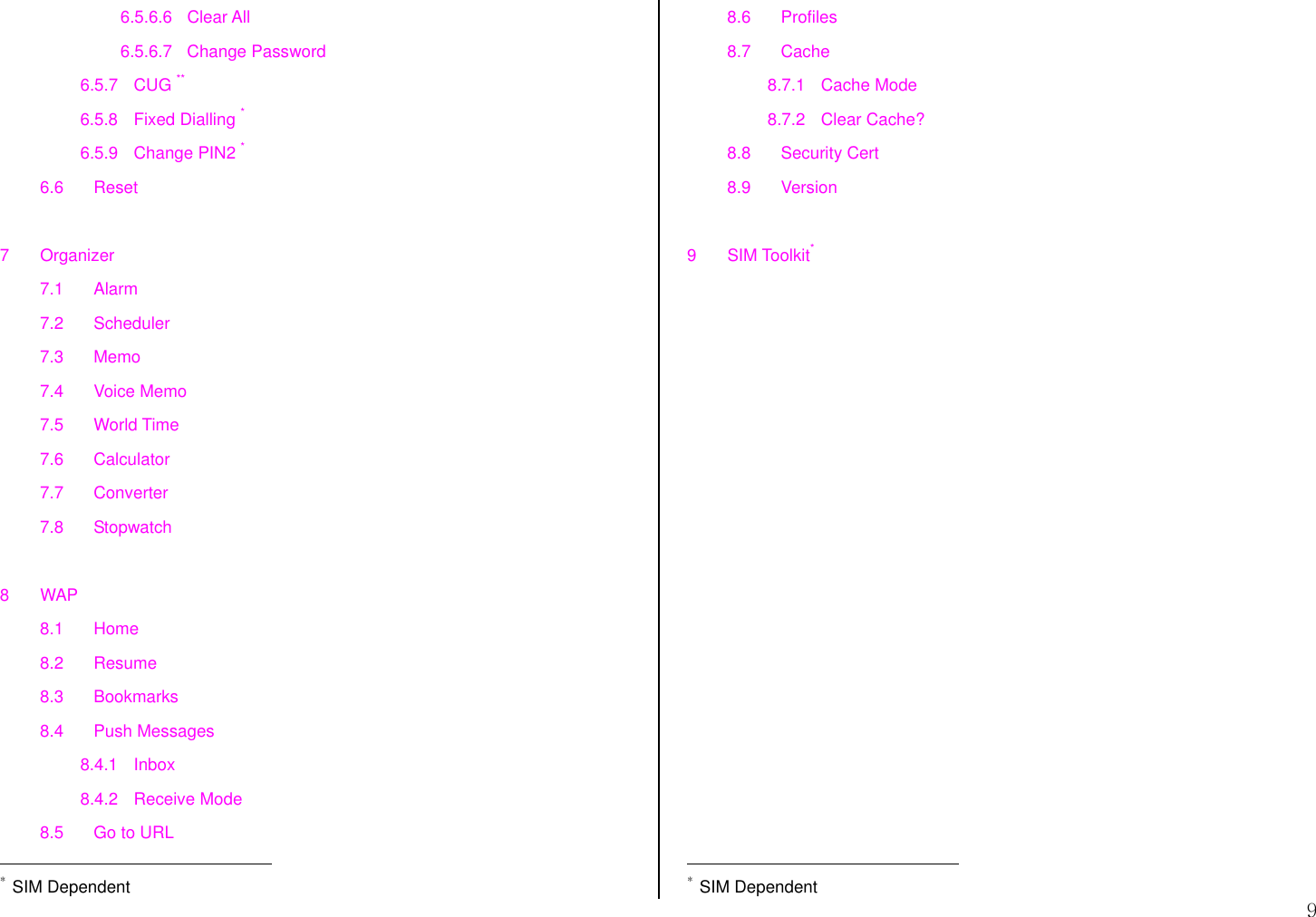  9 6.5.6.6 Clear All 6.5.6.7 Change Password 6.5.7 CUG ** 6.5.8 Fixed Dialling * 6.5.9 Change PIN2 * 6.6 Reset  7 Organizer 7.1 Alarm 7.2 Scheduler 7.3 Memo 7.4 Voice Memo 7.5 World Time 7.6 Calculator 7.7 Converter 7.8 Stopwatch  8 WAP 8.1 Home 8.2 Resume 8.3 Bookmarks 8.4 Push Messages 8.4.1 Inbox 8.4.2 Receive Mode 8.5  Go to URL                                             * SIM Dependent 8.6 Profiles 8.7 Cache 8.7.1 Cache Mode 8.7.2 Clear Cache? 8.8 Security Cert 8.9 Version  9 SIM Toolkit*                                               * SIM Dependent 