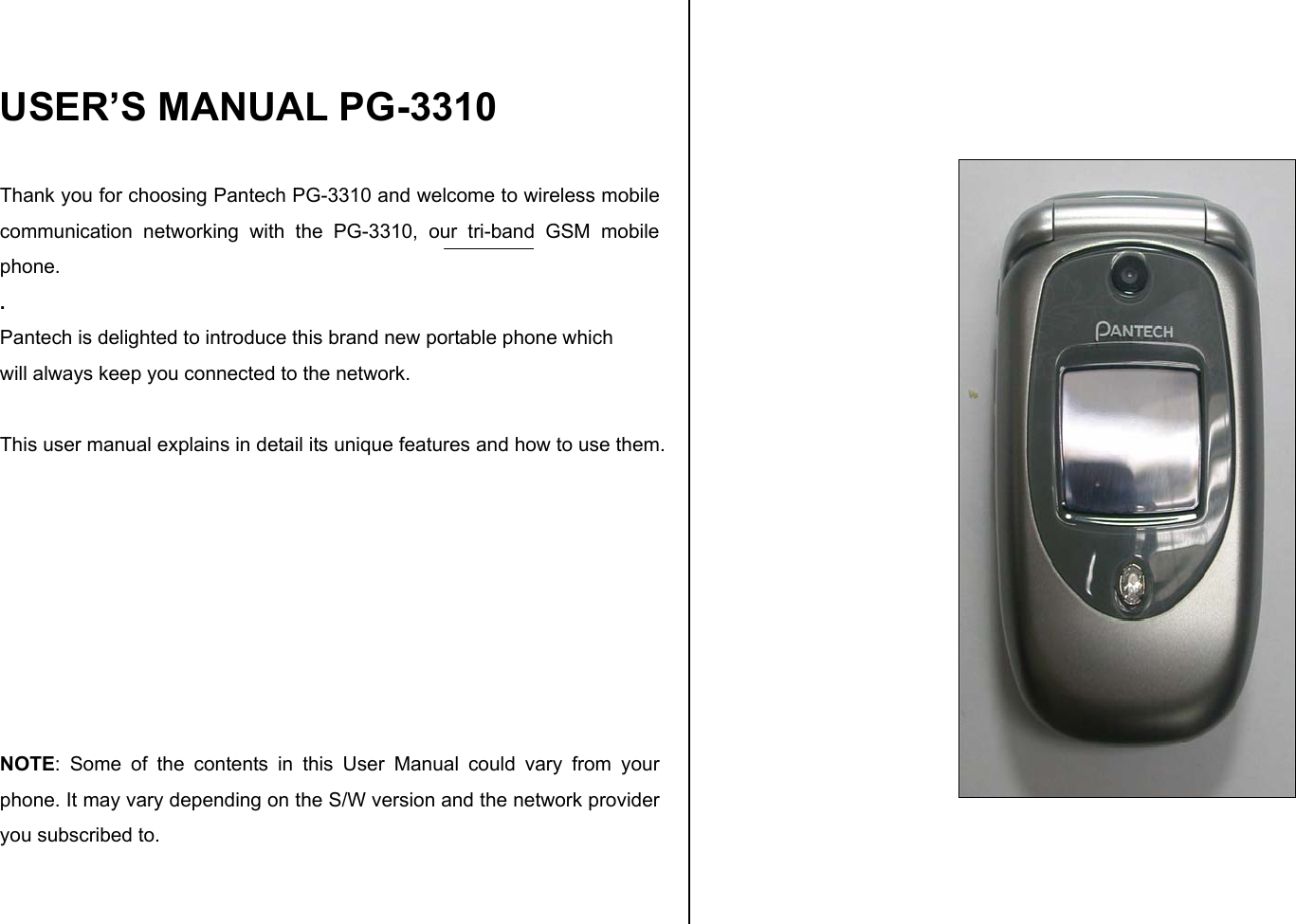  USER’S MANUAL PG-3310  Thank you for choosing Pantech PG-3310 and welcome to wireless mobile communication networking with the PG-3310, our tri-band GSM mobile phone.  . Pantech is delighted to introduce this brand new portable phone which  will always keep you connected to the network.  This user manual explains in detail its unique features and how to use them.         NOTE: Some of the contents in this User Manual could vary from your phone. It may vary depending on the S/W version and the network provider you subscribed to.       