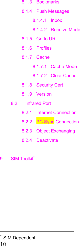 10 8.1.3 Bookmarks 8.1.4 Push Messages 8.1.4.1 Inbox 8.1.4.2 Receive Mode 8.1.5  Go to URL 8.1.6 Profiles 8.1.7 Cache 8.1.7.1 Cache Mode 8.1.7.2 Clear Cache 8.1.8 Security Cert 8.1.9 Version 8.2 Infrared Port 8.2.1 Internet Connection 8.2.2  PC Sync Connection 8.2.3 Object Exchanging 8.2.4 Deactivate  9 SIM Toolkit*                                                  * SIM Dependent 