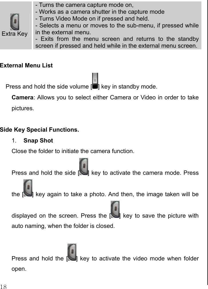  18  Extra Key - Turns the camera capture mode on,  - Works as a camera shutter in the capture mode - Turns Video Mode on if pressed and held. - Selects a menu or moves to the sub-menu, if pressed while in the external menu. - Exits from the menu screen and returns to the standby screen if pressed and held while in the external menu screen. External Menu List Press and hold the side volume [ ] key in standby mode. Camera: Allows you to select either Camera or Video in order to take pictures.  Side Key Special Functions. 1.  Snap Shot Close the folder to initiate the camera function.  Press and hold the side [ ] key to activate the camera mode. Press the [ ] key again to take a photo. And then, the image taken will be displayed on the screen. Press the [ ] key to save the picture with auto naming, when the folder is closed.   Press and hold the [ ] key to activate the video mode when folder open.   