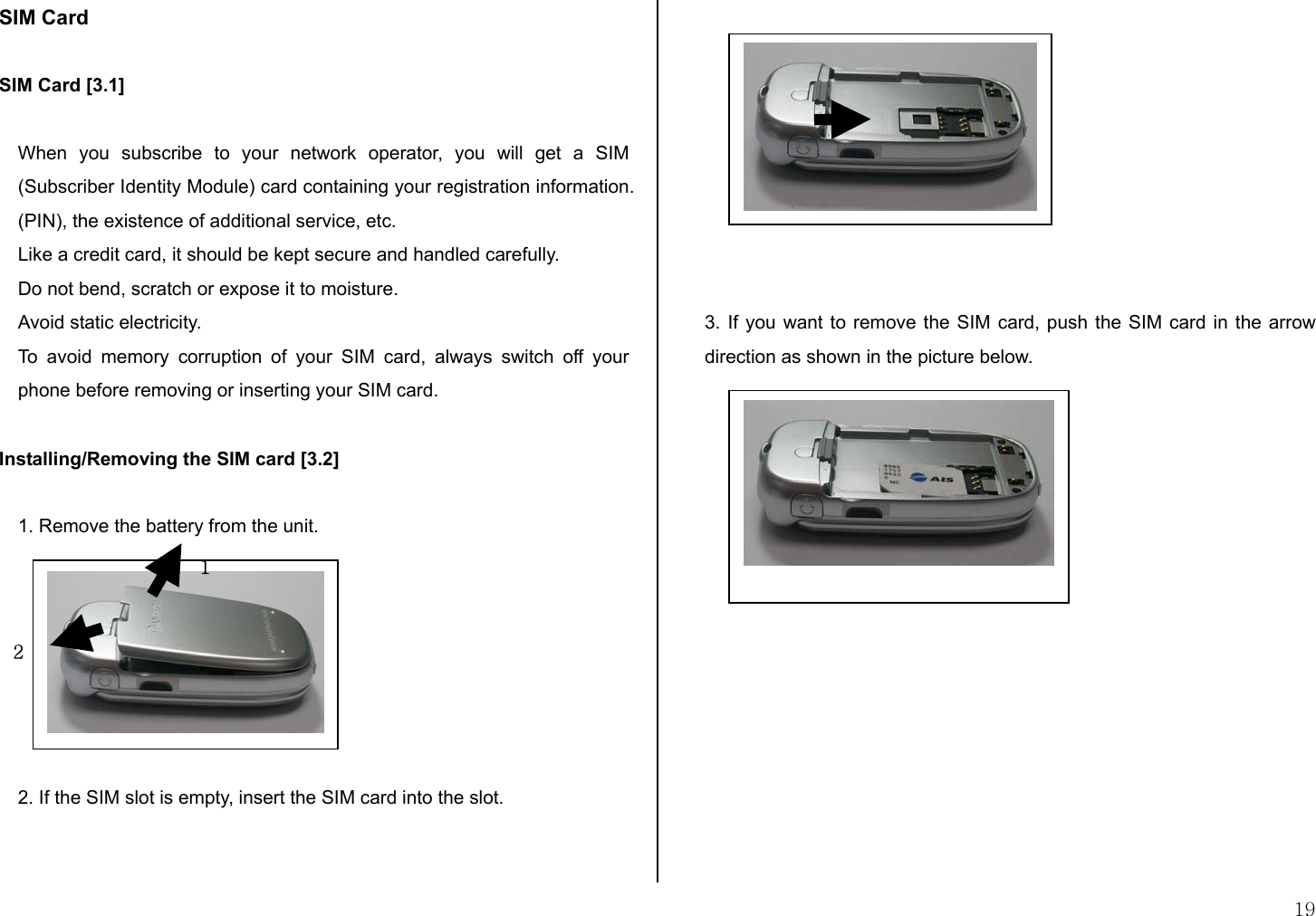 19 SIM Card  SIM Card [3.1]  When you subscribe to your network operator, you will get a SIM (Subscriber Identity Module) card containing your registration information. (PIN), the existence of additional service, etc.  Like a credit card, it should be kept secure and handled carefully.  Do not bend, scratch or expose it to moisture.  Avoid static electricity.  To avoid memory corruption of your SIM card, always switch off your phone before removing or inserting your SIM card.  Installing/Removing the SIM card [3.2]  1. Remove the battery from the unit.        2. If the SIM slot is empty, insert the SIM card into the slot.             3. If you want to remove the SIM card, push the SIM card in the arrow direction as shown in the picture below.         1 2 