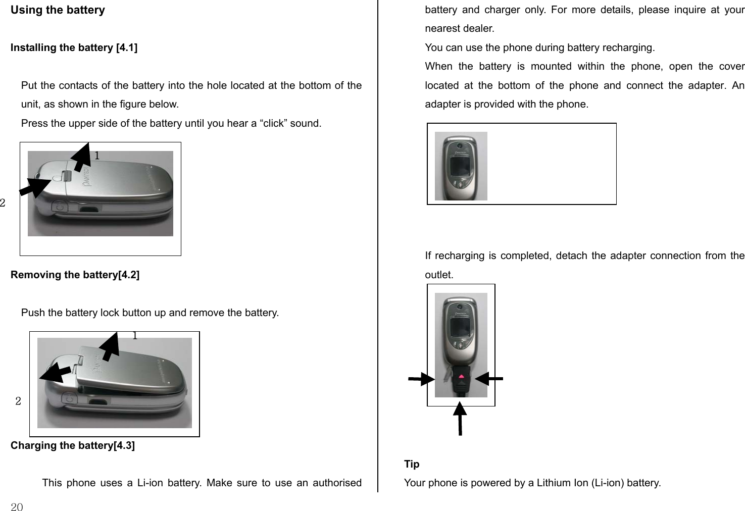  20 Using the battery  Installing the battery [4.1]  Put the contacts of the battery into the hole located at the bottom of the unit, as shown in the figure below. Press the upper side of the battery until you hear a “click” sound.        Removing the battery[4.2]  Push the battery lock button up and remove the battery.       Charging the battery[4.3]  This phone uses a Li-ion battery. Make sure to use an authorised battery and charger only. For more details, please inquire at your nearest dealer. You can use the phone during battery recharging. When the battery is mounted within the phone, open the cover located at the bottom of the phone and connect the adapter. An adapter is provided with the phone.        If recharging is completed, detach the adapter connection from the outlet.          Tip Your phone is powered by a Lithium Ion (Li-ion) battery.   2 11 2 
