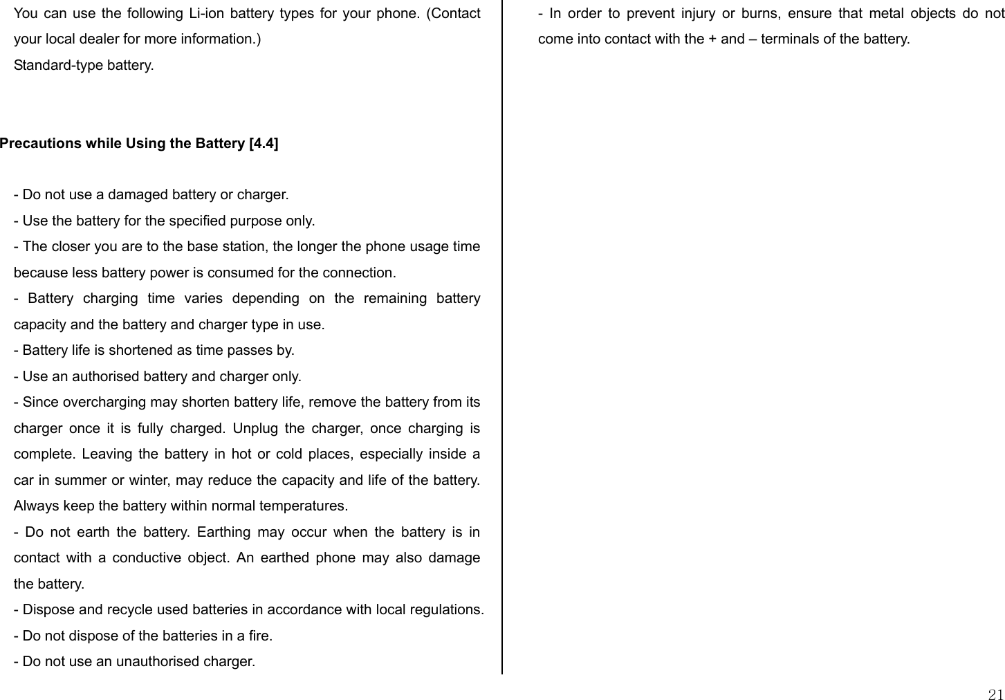  21 You can use the following Li-ion battery types for your phone. (Contact your local dealer for more information.) Standard-type battery.   Precautions while Using the Battery [4.4]  - Do not use a damaged battery or charger. - Use the battery for the specified purpose only. - The closer you are to the base station, the longer the phone usage time because less battery power is consumed for the connection. - Battery charging time varies depending on the remaining battery capacity and the battery and charger type in use. - Battery life is shortened as time passes by. - Use an authorised battery and charger only.  - Since overcharging may shorten battery life, remove the battery from its charger once it is fully charged. Unplug the charger, once charging is complete. Leaving the battery in hot or cold places, especially inside a car in summer or winter, may reduce the capacity and life of the battery.  Always keep the battery within normal temperatures.  - Do not earth the battery. Earthing may occur when the battery is in contact with a conductive object. An earthed phone may also damage the battery.  - Dispose and recycle used batteries in accordance with local regulations. - Do not dispose of the batteries in a fire.  - Do not use an unauthorised charger.  - In order to prevent injury or burns, ensure that metal objects do not come into contact with the + and – terminals of the battery. 