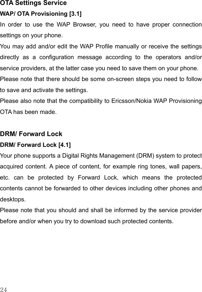 24 OTA Settings Service WAP/ OTA Provisioning [3.1] In order to use the WAP Browser, you need to have proper connection settings on your phone.  You may add and/or edit the WAP Profile manually or receive the settings directly as a configuration message according to the operators and/or service providers, at the latter case you need to save them on your phone. Please note that there should be some on-screen steps you need to follow to save and activate the settings. Please also note that the compatibility to Ericsson/Nokia WAP Provisioning OTA has been made.     DRM/ Forward Lock DRM/ Forward Lock [4.1] Your phone supports a Digital Rights Management (DRM) system to protect acquired content. A piece of content, for example ring tones, wall papers, etc. can be protected by Forward Lock, which means the protected contents cannot be forwarded to other devices including other phones and desktops.  Please note that you should and shall be informed by the service provider before and/or when you try to download such protected contents.       