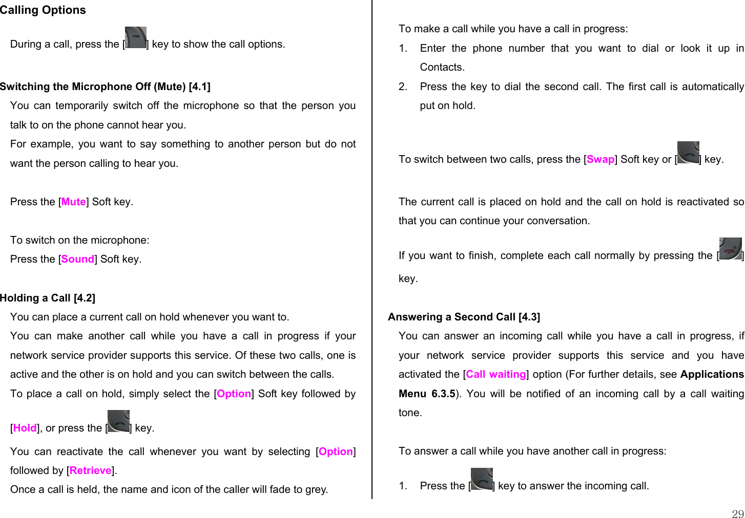  29 Calling Options  During a call, press the [ ] key to show the call options.  Switching the Microphone Off (Mute) [4.1]  You can temporarily switch off the microphone so that the person you talk to on the phone cannot hear you. For example, you want to say something to another person but do not want the person calling to hear you.   Press the [Mute] Soft key.  To switch on the microphone: Press the [Sound] Soft key.   Holding a Call [4.2] You can place a current call on hold whenever you want to.  You can make another call while you have a call in progress if your network service provider supports this service. Of these two calls, one is active and the other is on hold and you can switch between the calls. To place a call on hold, simply select the [Option] Soft key followed by [Hold], or press the [ ] key. You can reactivate the call whenever you want by selecting [Option] followed by [Retrieve]. Once a call is held, the name and icon of the caller will fade to grey.  To make a call while you have a call in progress: 1.  Enter the phone number that you want to dial or look it up in Contacts. 2.  Press the key to dial the second call. The first call is automatically put on hold.  To switch between two calls, press the [Swap] Soft key or [ ] key.  The current call is placed on hold and the call on hold is reactivated so that you can continue your conversation. If you want to finish, complete each call normally by pressing the [ ] key.  Answering a Second Call [4.3] You can answer an incoming call while you have a call in progress, if your network service provider supports this service and you have activated the [Call waiting] option (For further details, see Applications Menu 6.3.5). You will be notified of an incoming call by a call waiting tone.  To answer a call while you have another call in progress: 1.  Press the [ ] key to answer the incoming call. 