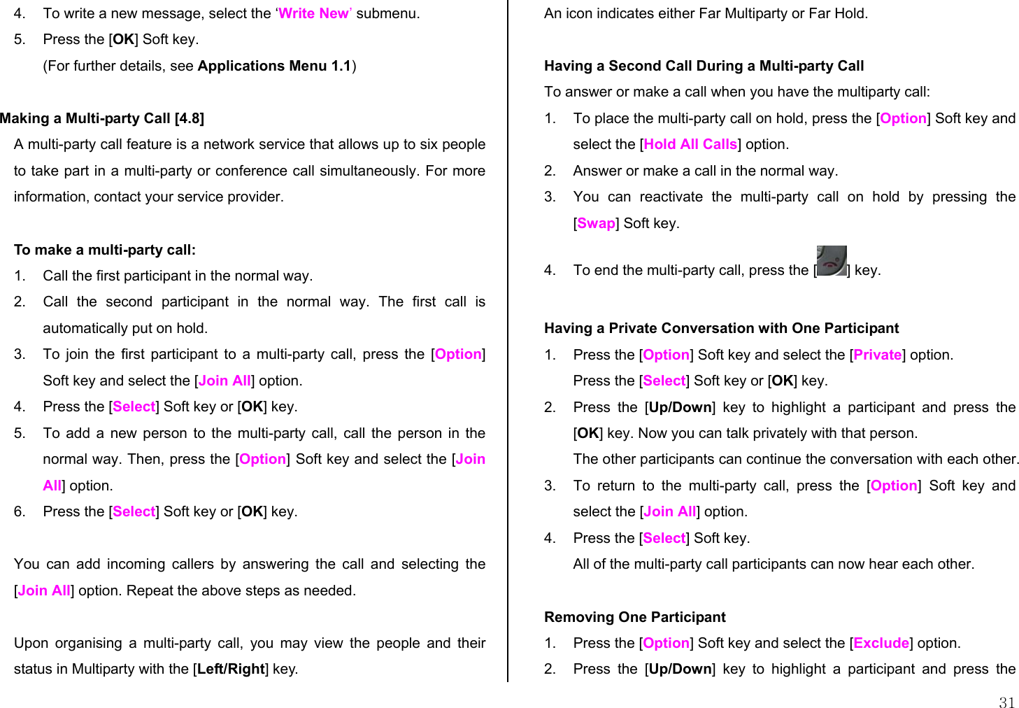  31 4.  To write a new message, select the ‘Write New’ submenu. 5.  Press the [OK] Soft key. (For further details, see Applications Menu 1.1)  Making a Multi-party Call [4.8] A multi-party call feature is a network service that allows up to six people to take part in a multi-party or conference call simultaneously. For more information, contact your service provider.  To make a multi-party call: 1.  Call the first participant in the normal way. 2.  Call the second participant in the normal way. The first call is automatically put on hold. 3.  To join the first participant to a multi-party call, press the [Option] Soft key and select the [Join All] option.  4.  Press the [Select] Soft key or [OK] key. 5.  To add a new person to the multi-party call, call the person in the normal way. Then, press the [Option] Soft key and select the [Join All] option. 6.  Press the [Select] Soft key or [OK] key.  You can add incoming callers by answering the call and selecting the [Join All] option. Repeat the above steps as needed.  Upon organising a multi-party call, you may view the people and their status in Multiparty with the [Left/Right] key. An icon indicates either Far Multiparty or Far Hold.  Having a Second Call During a Multi-party Call To answer or make a call when you have the multiparty call: 1.  To place the multi-party call on hold, press the [Option] Soft key and select the [Hold All Calls] option. 2.  Answer or make a call in the normal way. 3.  You can reactivate the multi-party call on hold by pressing the [Swap] Soft key. 4.  To end the multi-party call, press the [ ] key.  Having a Private Conversation with One Participant 1.  Press the [Option] Soft key and select the [Private] option.  Press the [Select] Soft key or [OK] key. 2.  Press the [Up/Down] key to highlight a participant and press the [OK] key. Now you can talk privately with that person.  The other participants can continue the conversation with each other. 3.  To return to the multi-party call, press the [Option] Soft key and select the [Join All] option. 4.  Press the [Select] Soft key. All of the multi-party call participants can now hear each other.  Removing One Participant 1.  Press the [Option] Soft key and select the [Exclude] option. 2.  Press the [Up/Down] key to highlight a participant and press the 