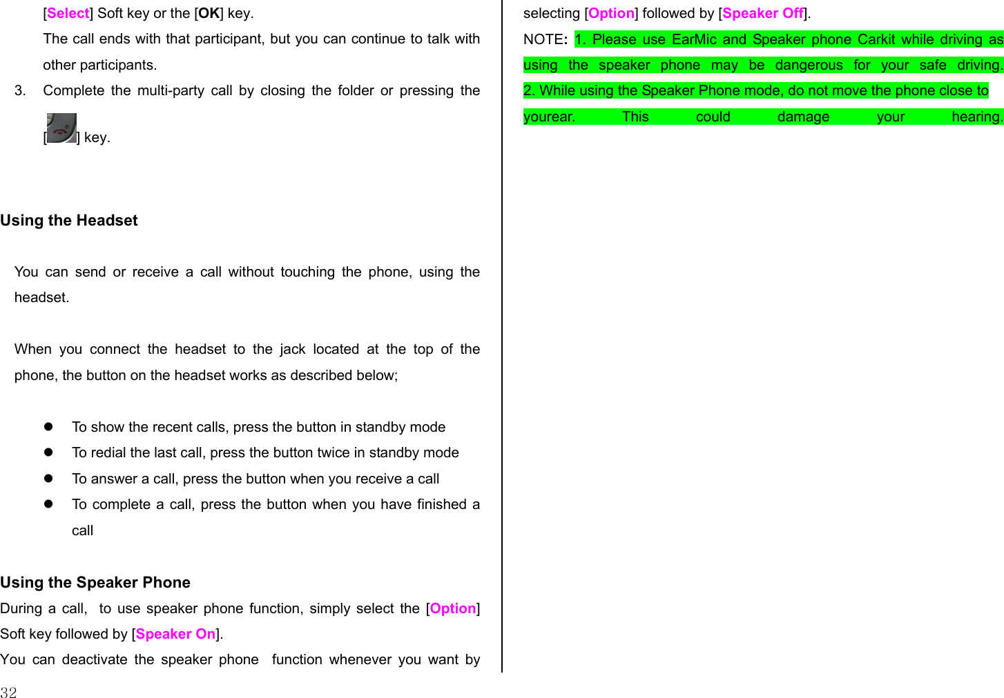 32 [Select] Soft key or the [OK] key. The call ends with that participant, but you can continue to talk with other participants. 3.  Complete the multi-party call by closing the folder or pressing the [] key.   Using the Headset  You can send or receive a call without touching the phone, using the headset.  When you connect the headset to the jack located at the top of the phone, the button on the headset works as described below;    To show the recent calls, press the button in standby mode   To redial the last call, press the button twice in standby mode   To answer a call, press the button when you receive a call   To complete a call, press the button when you have finished a call  Using the Speaker Phone  During a call,  to use speaker phone function, simply select the [Option] Soft key followed by [Speaker On]. You can deactivate the speaker phone  function whenever you want by selecting [Option] followed by [Speaker Off]. NOTE: 1. Please use EarMic and Speaker phone Carkit while driving as using the speaker phone may be dangerous for your safe driving. 2. While using the Speaker Phone mode, do not move the phone close to  yourear. This could damage your hearing.