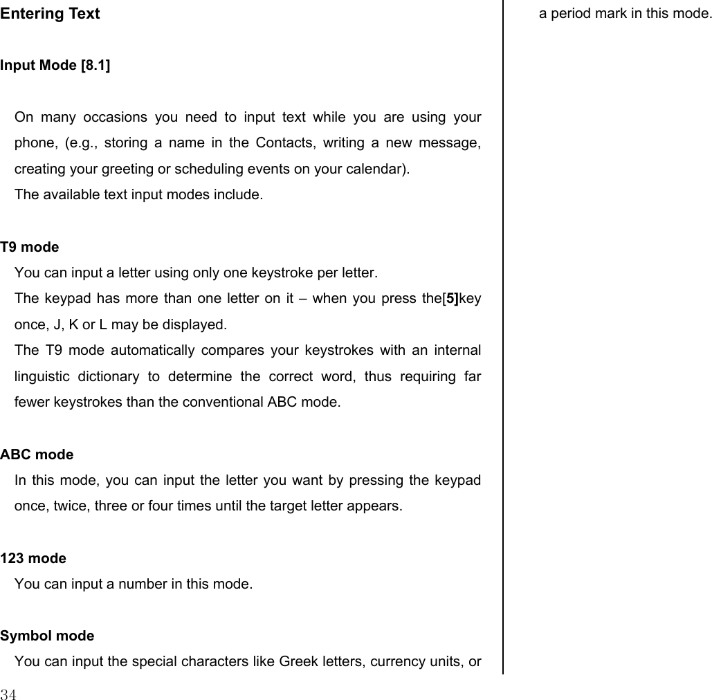  34 Entering Text   Input Mode [8.1]  On many occasions you need to input text while you are using your phone, (e.g., storing a name in the Contacts, writing a new message, creating your greeting or scheduling events on your calendar). The available text input modes include.  T9 mode You can input a letter using only one keystroke per letter.  The keypad has more than one letter on it – when you press the[5]key once, J, K or L may be displayed.  The T9 mode automatically compares your keystrokes with an internal linguistic dictionary to determine the correct word, thus requiring far fewer keystrokes than the conventional ABC mode.  ABC mode In this mode, you can input the letter you want by pressing the keypad once, twice, three or four times until the target letter appears.  123 mode You can input a number in this mode.  Symbol mode You can input the special characters like Greek letters, currency units, or a period mark in this mode.  