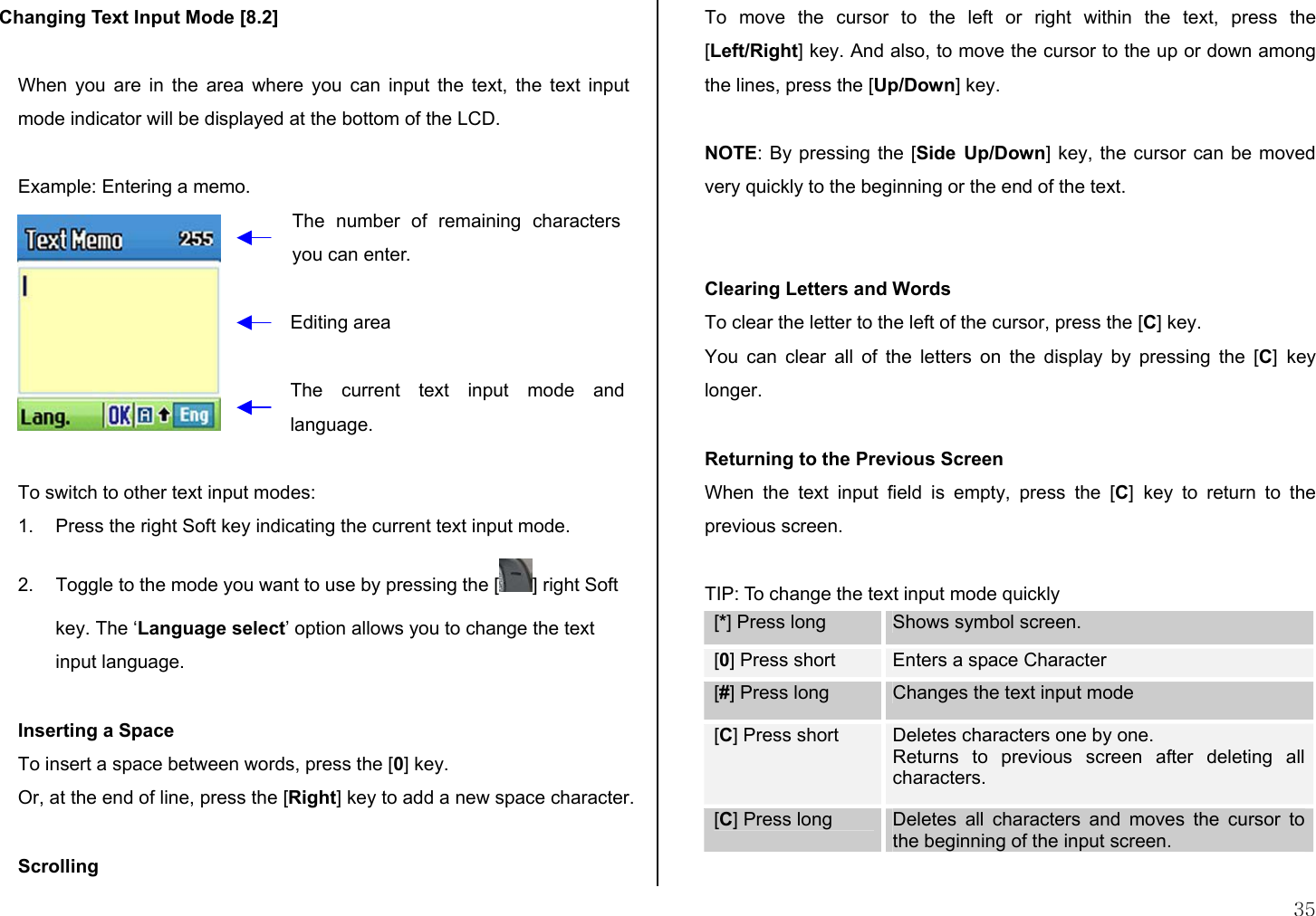  35 Changing Text Input Mode [8.2]  When you are in the area where you can input the text, the text input mode indicator will be displayed at the bottom of the LCD.  Example: Entering a memo.   To switch to other text input modes: 1.  Press the right Soft key indicating the current text input mode. 2.  Toggle to the mode you want to use by pressing the [ ] right Soft key. The ‘Language select’ option allows you to change the text input language.  Inserting a Space To insert a space between words, press the [0] key. Or, at the end of line, press the [Right] key to add a new space character.  Scrolling To move the cursor to the left or right within the text, press the [Left/Right] key. And also, to move the cursor to the up or down among the lines, press the [Up/Down] key.  NOTE: By pressing the [Side Up/Down] key, the cursor can be moved very quickly to the beginning or the end of the text.   Clearing Letters and Words To clear the letter to the left of the cursor, press the [C] key.  You can clear all of the letters on the display by pressing the [C] key longer.  Returning to the Previous Screen When the text input field is empty, press the [C] key to return to the previous screen.  TIP: To change the text input mode quickly [*] Press long  Shows symbol screen. [0] Press short  Enters a space Character [#] Press long  Changes the text input mode [C] Press short  Deletes characters one by one.  Returns to previous screen after deleting all characters. [C] Press long  Deletes all characters and moves the cursor to the beginning of the input screen.  The number of remaining characters you can enter. Editing area The current text input mode andlanguage. 