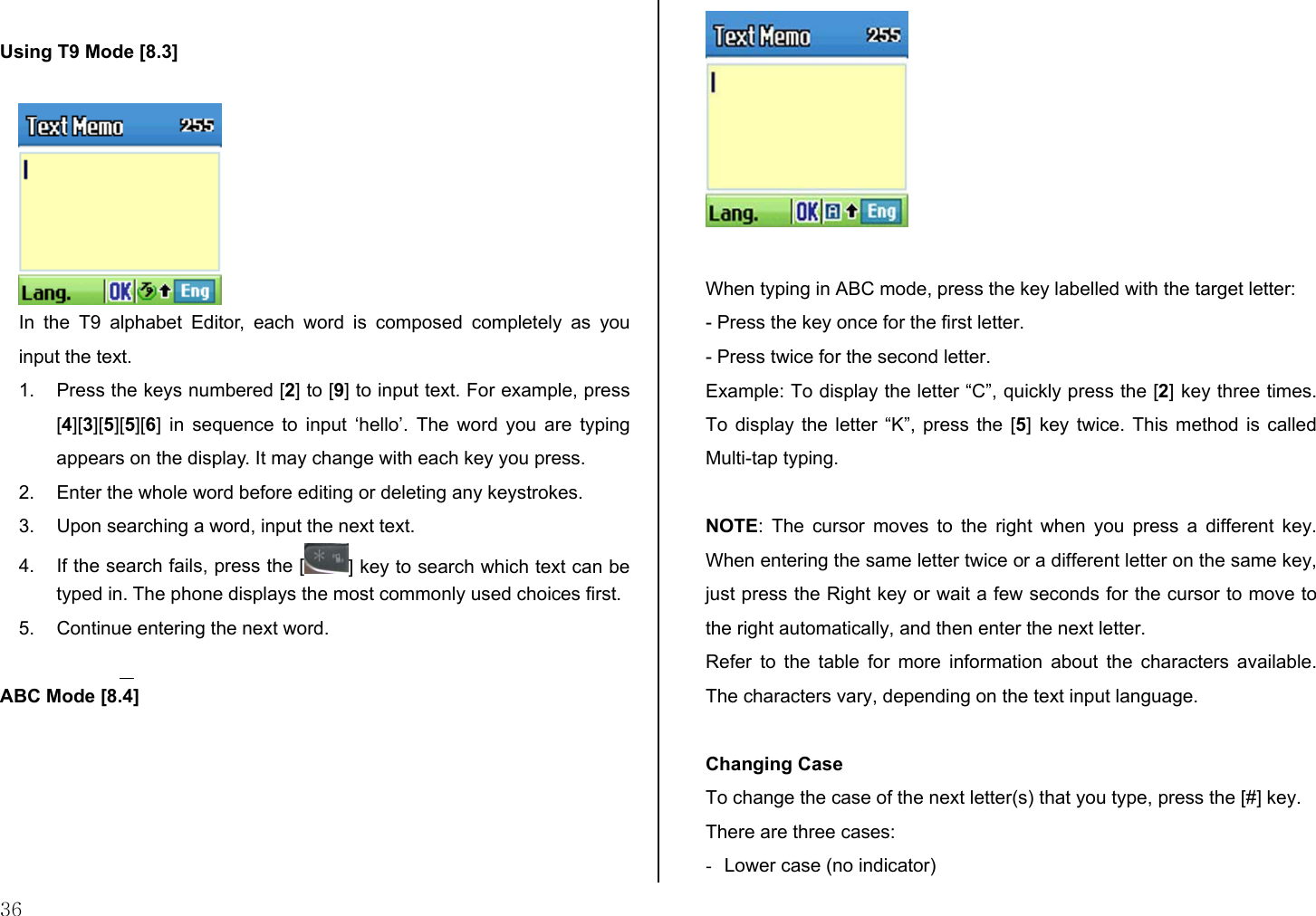  36  Using T9 Mode [8.3]   In the T9 alphabet Editor, each word is composed completely as you input the text. 1.  Press the keys numbered [2] to [9] to input text. For example, press [4][3][5][5][6] in sequence to input ‘hello’. The word you are typing appears on the display. It may change with each key you press. 2.  Enter the whole word before editing or deleting any keystrokes. 3.  Upon searching a word, input the next text. 4.  If the search fails, press the [ ] key to search which text can be typed in. The phone displays the most commonly used choices first. 5.  Continue entering the next word.  ABC Mode [8.4]   When typing in ABC mode, press the key labelled with the target letter: - Press the key once for the first letter. - Press twice for the second letter. Example: To display the letter “C”, quickly press the [2] key three times. To display the letter “K”, press the [5] key twice. This method is called Multi-tap typing.  NOTE: The cursor moves to the right when you press a different key. When entering the same letter twice or a different letter on the same key, just press the Right key or wait a few seconds for the cursor to move to the right automatically, and then enter the next letter.  Refer to the table for more information about the characters available. The characters vary, depending on the text input language.   Changing Case To change the case of the next letter(s) that you type, press the [#] key.  There are three cases: -  Lower case (no indicator) 