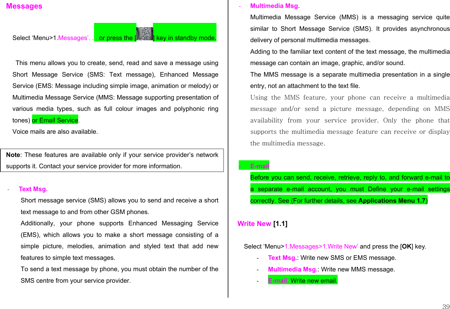  39 Messages  Select ‘Menu&gt;1.Messages’. . . or press the [ ] key in standby mode.  This menu allows you to create, send, read and save a message using Short Message Service (SMS: Text message), Enhanced Message Service (EMS: Message including simple image, animation or melody) or Multimedia Message Service (MMS: Message supporting presentation of various media types, such as full colour images and polyphonic ring tones) or Email Service. Voice mails are also available.  Note: These features are available only if your service provider’s network supports it. Contact your service provider for more information.  -  Text Msg.  Short message service (SMS) allows you to send and receive a short text message to and from other GSM phones.  Additionally, your phone supports Enhanced Messaging Service (EMS), which allows you to make a short message consisting of a simple picture, melodies, animation and styled text that add new features to simple text messages. To send a text message by phone, you must obtain the number of the SMS centre from your service provider.  -  Multimedia Msg. Multimedia Message Service (MMS) is a messaging service quite similar to Short Message Service (SMS). It provides asynchronous delivery of personal multimedia messages. Adding to the familiar text content of the text message, the multimedia message can contain an image, graphic, and/or sound.  The MMS message is a separate multimedia presentation in a single entry, not an attachment to the text file.  Using the MMS feature, your phone can receive a multimedia message  and/or  send  a  picture  message,  depending  on  MMS availability  from  your  service provider. Only the phone that supports the multimedia message feature can receive or display the multimedia message.  -  E-mail Before you can send, receive, retrieve, reply to, and forward e-mail to a separate e-mail account, you must Define your e-mail settings correctly. See (For further details, see Applications Menu 1.7)  Write New [1.1]  Select ‘Menu&gt;1.Messages&gt;1.Write New’ and press the [OK] key. -  Text Msg.: Write new SMS or EMS message. -  Multimedia Msg.: Write new MMS message. -  E-mail: Write new email.  